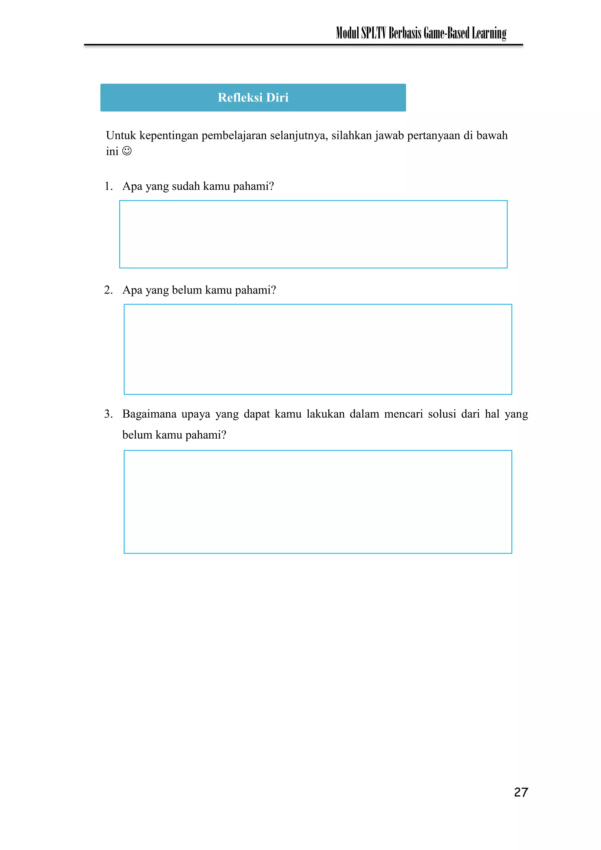 27
ModulSPLTVBerbasisGame-BasedLearning
1. Apa yang sudah kamu pahami?
2. Apa yang belum kamu pahami?
3. Bagaimana upaya yang dapat kamu lakukan dalam mencari solusi dari hal yang
belum kamu pahami?
Refleksi Diri
Untuk kepentingan pembelajaran selanjutnya, silahkan jawab pertanyaan di bawah
ini 
 