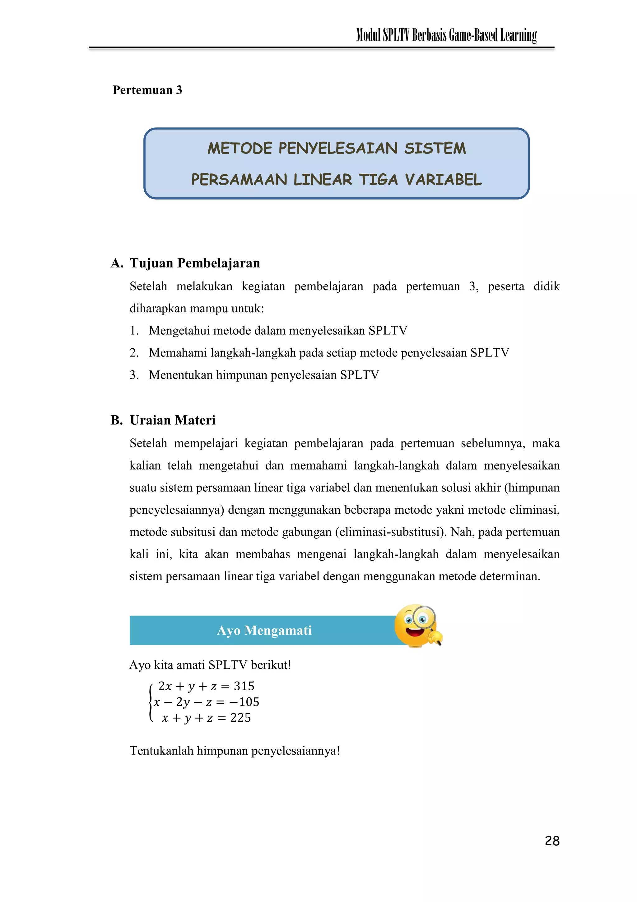 28
ModulSPLTVBerbasisGame-BasedLearning
A. Tujuan Pembelajaran
Setelah melakukan kegiatan pembelajaran pada pertemuan 3, peserta didik
diharapkan mampu untuk:
1. Mengetahui metode dalam menyelesaikan SPLTV
2. Memahami langkah-langkah pada setiap metode penyelesaian SPLTV
3. Menentukan himpunan penyelesaian SPLTV
B. Uraian Materi
Setelah mempelajari kegiatan pembelajaran pada pertemuan sebelumnya, maka
kalian telah mengetahui dan memahami langkah-langkah dalam menyelesaikan
suatu sistem persamaan linear tiga variabel dan menentukan solusi akhir (himpunan
peneyelesaiannya) dengan menggunakan beberapa metode yakni metode eliminasi,
metode subsitusi dan metode gabungan (eliminasi-substitusi). Nah, pada pertemuan
kali ini, kita akan membahas mengenai langkah-langkah dalam menyelesaikan
sistem persamaan linear tiga variabel dengan menggunakan metode determinan.
Ayo kita amati SPLTV berikut!
{ − − −
Tentukanlah himpunan penyelesaiannya!
METODE PENYELESAIAN SISTEM
PERSAMAAN LINEAR TIGA VARIABEL
Ayo Mengamati
Pertemuan 3
 