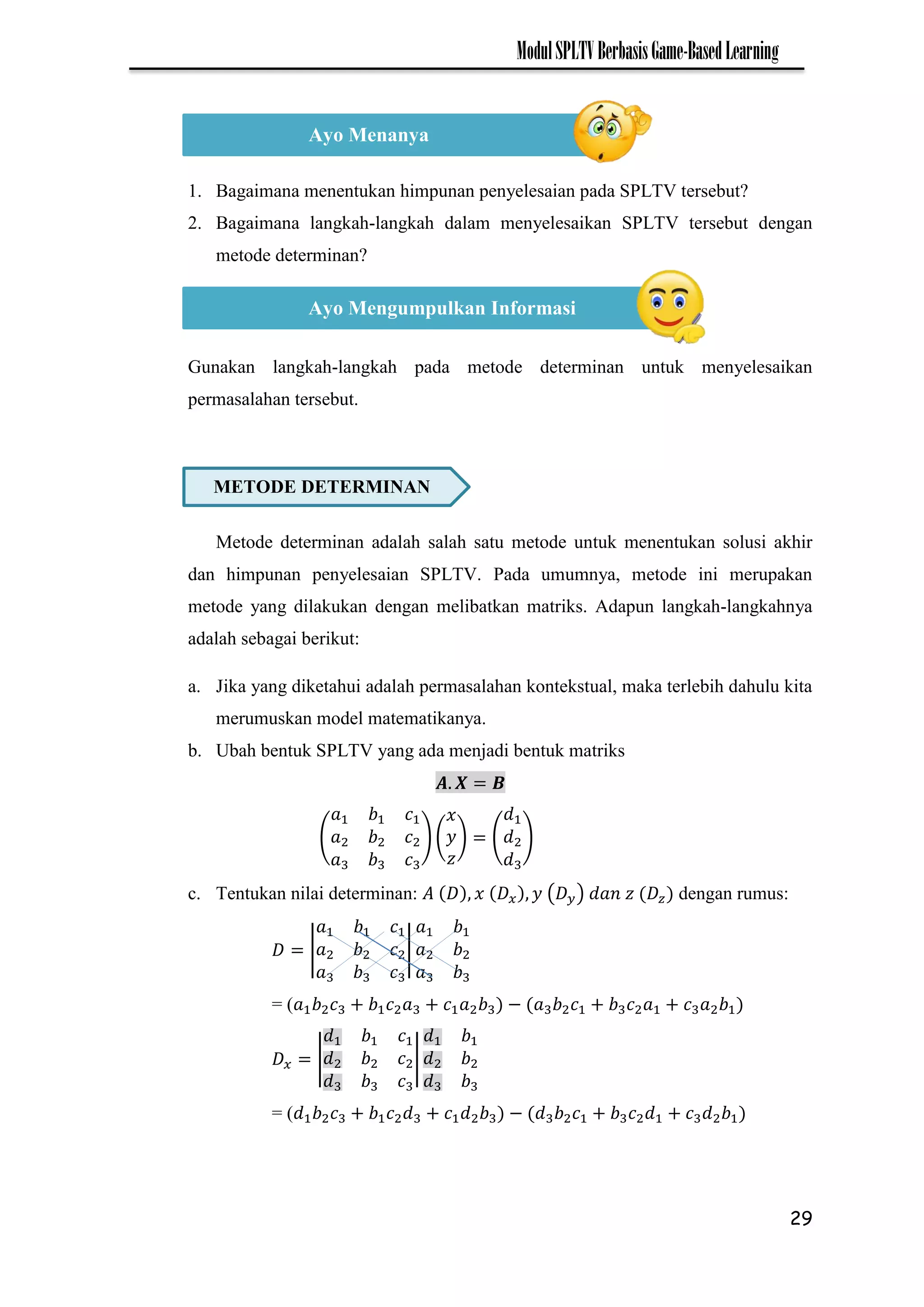 29
ModulSPLTVBerbasisGame-BasedLearning
1. Bagaimana menentukan himpunan penyelesaian pada SPLTV tersebut?
2. Bagaimana langkah-langkah dalam menyelesaikan SPLTV tersebut dengan
metode determinan?
Gunakan langkah-langkah pada metode determinan untuk menyelesaikan
permasalahan tersebut.
Metode determinan adalah salah satu metode untuk menentukan solusi akhir
dan himpunan penyelesaian SPLTV. Pada umumnya, metode ini merupakan
metode yang dilakukan dengan melibatkan matriks. Adapun langkah-langkahnya
adalah sebagai berikut:
a. Jika yang diketahui adalah permasalahan kontekstual, maka terlebih dahulu kita
merumuskan model matematikanya.
b. Ubah bentuk SPLTV yang ada menjadi bentuk matriks
( ) ( ) ( )
c. Tentukan nilai determinan: ( ) dengan rumus:
| |
= ( −
| |
= ( −
Ayo Menanya
Ayo Mengumpulkan Informasi
METODE DETERMINAN
 