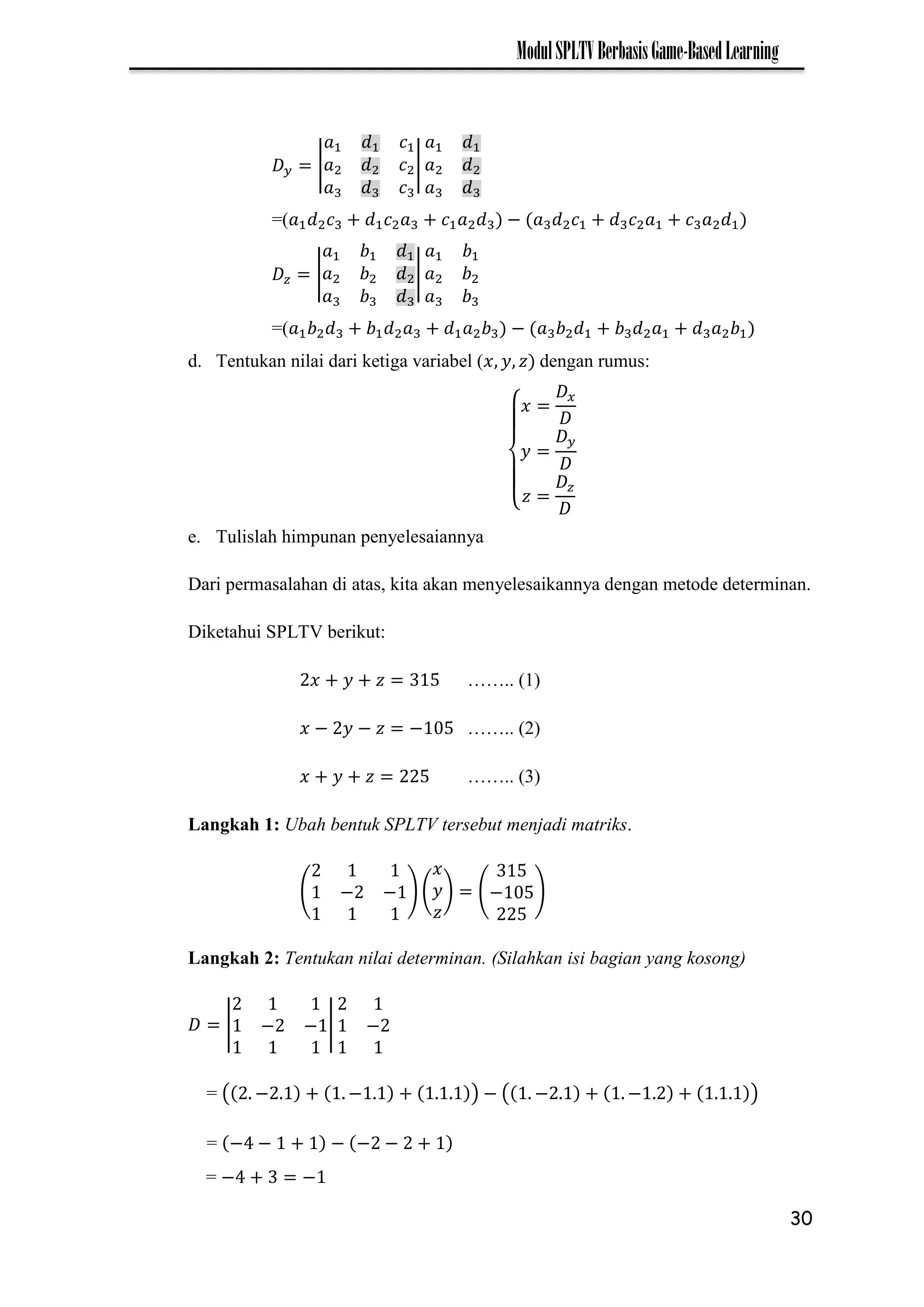 30
ModulSPLTVBerbasisGame-BasedLearning
| |
=( −
| |
=( −
d. Tentukan nilai dari ketiga variabel ( dengan rumus:
{
e. Tulislah himpunan penyelesaiannya
Dari permasalahan di atas, kita akan menyelesaikannya dengan metode determinan.
Diketahui SPLTV berikut:
…….. (1)
− − − …….. (2)
…….. (3)
Langkah 1: Ubah bentuk SPLTV tersebut menjadi matriks.
( − − ) ( ) (− )
Langkah 2: Tentukan nilai determinan. (Silahkan isi bagian yang kosong)
| − − | −
= ( − − ) − ( − − )
= − − − − −
= − −
 