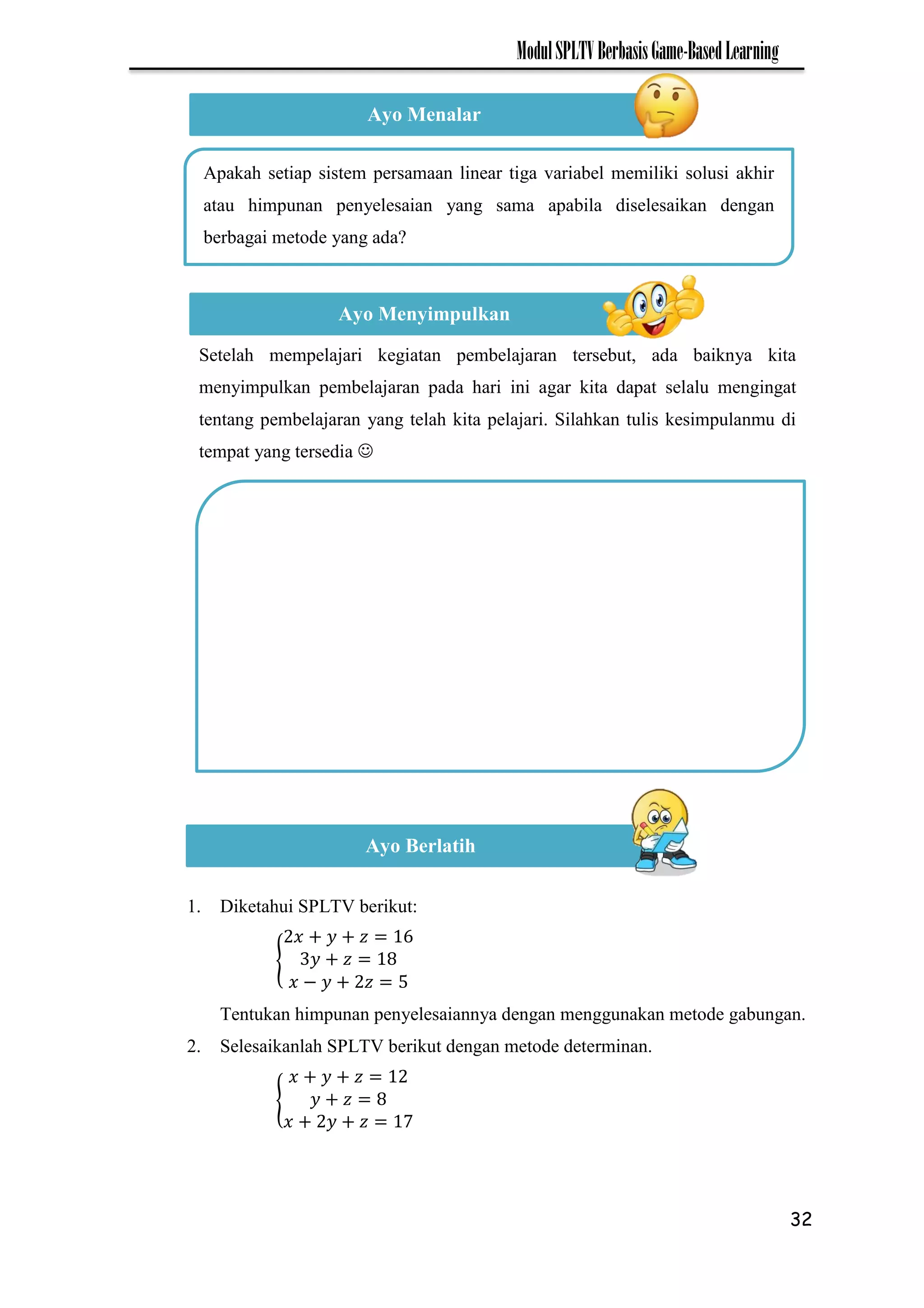 32
ModulSPLTVBerbasisGame-BasedLearning
1. Diketahui SPLTV berikut:
{
−
Tentukan himpunan penyelesaiannya dengan menggunakan metode gabungan.
2. Selesaikanlah SPLTV berikut dengan metode determinan.
{
7
Ayo Menalar
Apakah setiap sistem persamaan linear tiga variabel memiliki solusi akhir
atau himpunan penyelesaian yang sama apabila diselesaikan dengan
berbagai metode yang ada?
Ayo Menyimpulkan
Setelah mempelajari kegiatan pembelajaran tersebut, ada baiknya kita
menyimpulkan pembelajaran pada hari ini agar kita dapat selalu mengingat
tentang pembelajaran yang telah kita pelajari. Silahkan tulis kesimpulanmu di
tempat yang tersedia 
Ayo Berlatih
 