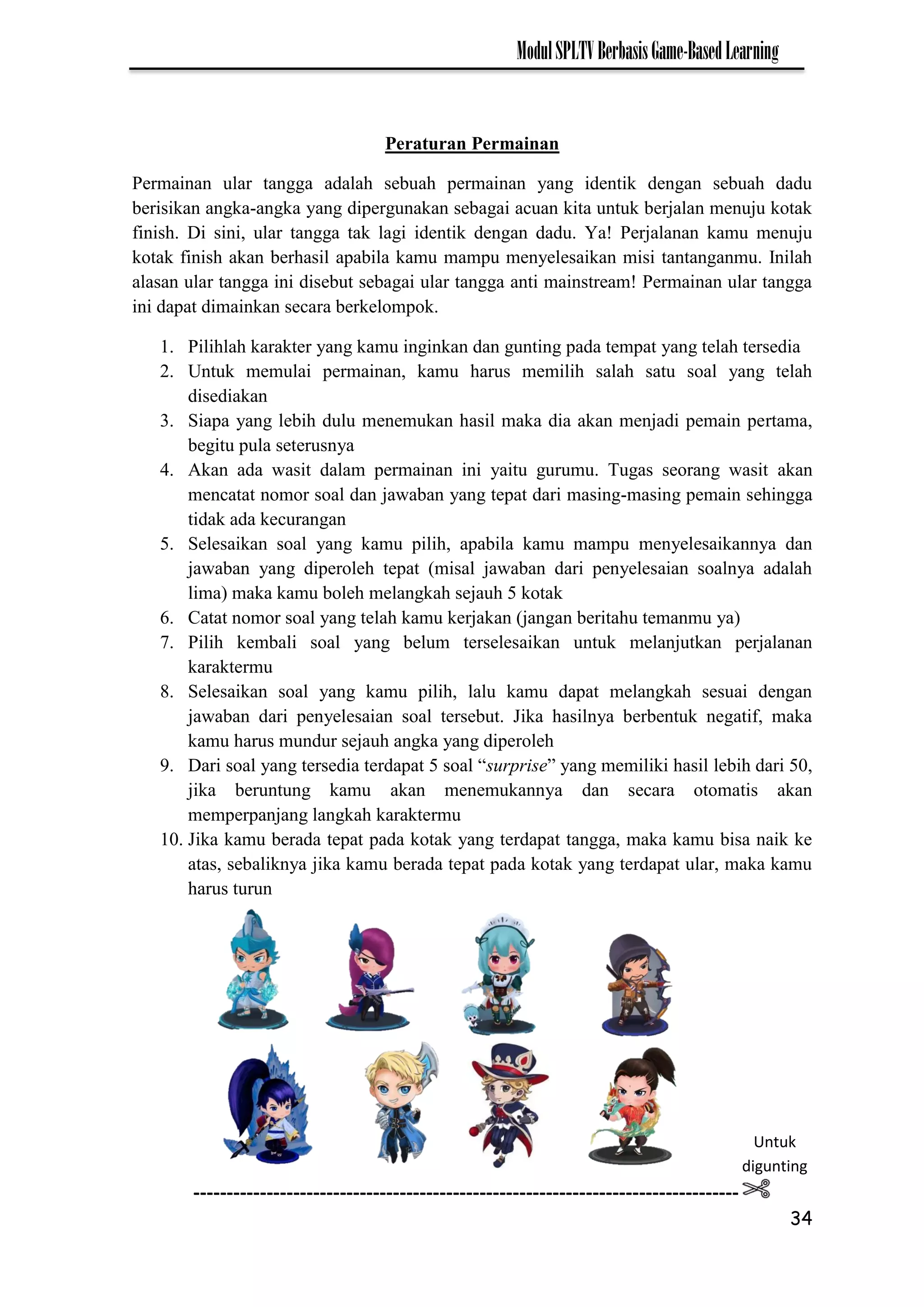 34
ModulSPLTVBerbasisGame-BasedLearning
Peraturan Permainan
Permainan ular tangga adalah sebuah permainan yang identik dengan sebuah dadu
berisikan angka-angka yang dipergunakan sebagai acuan kita untuk berjalan menuju kotak
finish. Di sini, ular tangga tak lagi identik dengan dadu. Ya! Perjalanan kamu menuju
kotak finish akan berhasil apabila kamu mampu menyelesaikan misi tantanganmu. Inilah
alasan ular tangga ini disebut sebagai ular tangga anti mainstream! Permainan ular tangga
ini dapat dimainkan secara berkelompok.
1. Pilihlah karakter yang kamu inginkan dan gunting pada tempat yang telah tersedia
2. Untuk memulai permainan, kamu harus memilih salah satu soal yang telah
disediakan
3. Siapa yang lebih dulu menemukan hasil maka dia akan menjadi pemain pertama,
begitu pula seterusnya
4. Akan ada wasit dalam permainan ini yaitu gurumu. Tugas seorang wasit akan
mencatat nomor soal dan jawaban yang tepat dari masing-masing pemain sehingga
tidak ada kecurangan
5. Selesaikan soal yang kamu pilih, apabila kamu mampu menyelesaikannya dan
jawaban yang diperoleh tepat (misal jawaban dari penyelesaian soalnya adalah
lima) maka kamu boleh melangkah sejauh 5 kotak
6. Catat nomor soal yang telah kamu kerjakan (jangan beritahu temanmu ya)
7. Pilih kembali soal yang belum terselesaikan untuk melanjutkan perjalanan
karaktermu
8. Selesaikan soal yang kamu pilih, lalu kamu dapat melangkah sesuai dengan
jawaban dari penyelesaian soal tersebut. Jika hasilnya berbentuk negatif, maka
kamu harus mundur sejauh angka yang diperoleh
9. Dari soal yang tersedia terdapat 5 soal “surprise” yang memiliki hasil lebih dari 50,
jika beruntung kamu akan menemukannya dan secara otomatis akan
memperpanjang langkah karaktermu
10. Jika kamu berada tepat pada kotak yang terdapat tangga, maka kamu bisa naik ke
atas, sebaliknya jika kamu berada tepat pada kotak yang terdapat ular, maka kamu
harus turun
Untuk
digunting
----------------------------------------------------------------------------------
--
 