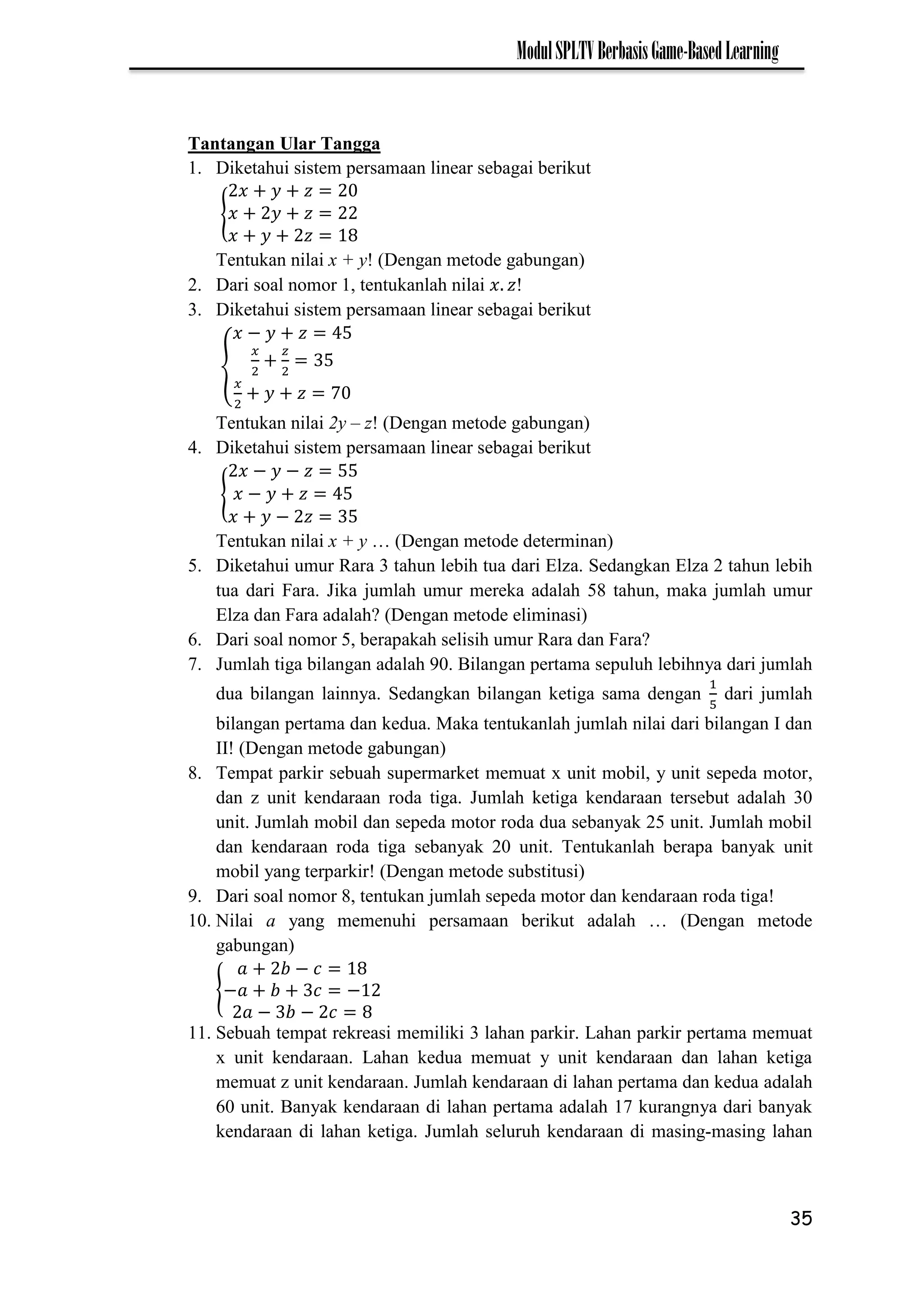 35
ModulSPLTVBerbasisGame-BasedLearning
Tantangan Ular Tangga
1. Diketahui sistem persamaan linear sebagai berikut
{
Tentukan nilai x + y! (Dengan metode gabungan)
2. Dari soal nomor 1, tentukanlah nilai !
3. Diketahui sistem persamaan linear sebagai berikut
{
−
7
Tentukan nilai 2y – z! (Dengan metode gabungan)
4. Diketahui sistem persamaan linear sebagai berikut
{
− −
−
−
Tentukan nilai x + y … (Dengan metode determinan)
5. Diketahui umur Rara 3 tahun lebih tua dari Elza. Sedangkan Elza 2 tahun lebih
tua dari Fara. Jika jumlah umur mereka adalah 58 tahun, maka jumlah umur
Elza dan Fara adalah? (Dengan metode eliminasi)
6. Dari soal nomor 5, berapakah selisih umur Rara dan Fara?
7. Jumlah tiga bilangan adalah 90. Bilangan pertama sepuluh lebihnya dari jumlah
dua bilangan lainnya. Sedangkan bilangan ketiga sama dengan dari jumlah
bilangan pertama dan kedua. Maka tentukanlah jumlah nilai dari bilangan I dan
II! (Dengan metode gabungan)
8. Tempat parkir sebuah supermarket memuat x unit mobil, y unit sepeda motor,
dan z unit kendaraan roda tiga. Jumlah ketiga kendaraan tersebut adalah 30
unit. Jumlah mobil dan sepeda motor roda dua sebanyak 25 unit. Jumlah mobil
dan kendaraan roda tiga sebanyak 20 unit. Tentukanlah berapa banyak unit
mobil yang terparkir! (Dengan metode substitusi)
9. Dari soal nomor 8, tentukan jumlah sepeda motor dan kendaraan roda tiga!
10. Nilai a yang memenuhi persamaan berikut adalah … (Dengan metode
gabungan)
{
−
− −
− −
11. Sebuah tempat rekreasi memiliki 3 lahan parkir. Lahan parkir pertama memuat
x unit kendaraan. Lahan kedua memuat y unit kendaraan dan lahan ketiga
memuat z unit kendaraan. Jumlah kendaraan di lahan pertama dan kedua adalah
60 unit. Banyak kendaraan di lahan pertama adalah 17 kurangnya dari banyak
kendaraan di lahan ketiga. Jumlah seluruh kendaraan di masing-masing lahan
 