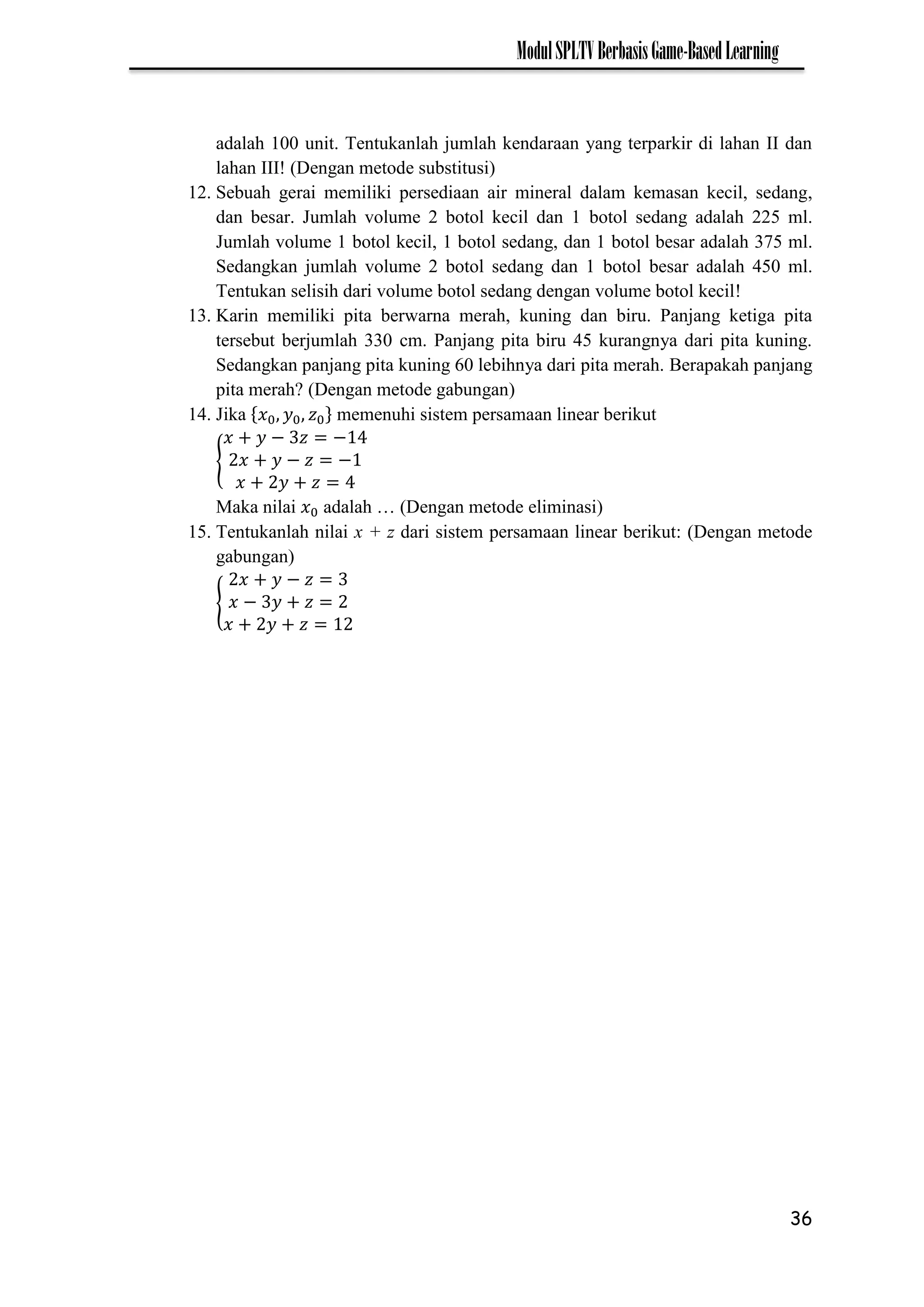 36
ModulSPLTVBerbasisGame-BasedLearning
adalah 100 unit. Tentukanlah jumlah kendaraan yang terparkir di lahan II dan
lahan III! (Dengan metode substitusi)
12. Sebuah gerai memiliki persediaan air mineral dalam kemasan kecil, sedang,
dan besar. Jumlah volume 2 botol kecil dan 1 botol sedang adalah 225 ml.
Jumlah volume 1 botol kecil, 1 botol sedang, dan 1 botol besar adalah 375 ml.
Sedangkan jumlah volume 2 botol sedang dan 1 botol besar adalah 450 ml.
Tentukan selisih dari volume botol sedang dengan volume botol kecil!
13. Karin memiliki pita berwarna merah, kuning dan biru. Panjang ketiga pita
tersebut berjumlah 330 cm. Panjang pita biru 45 kurangnya dari pita kuning.
Sedangkan panjang pita kuning 60 lebihnya dari pita merah. Berapakah panjang
pita merah? (Dengan metode gabungan)
14. Jika memenuhi sistem persamaan linear berikut
{
− −
− −
Maka nilai adalah … (Dengan metode eliminasi)
15. Tentukanlah nilai x + z dari sistem persamaan linear berikut: (Dengan metode
gabungan)
{
−
−
 