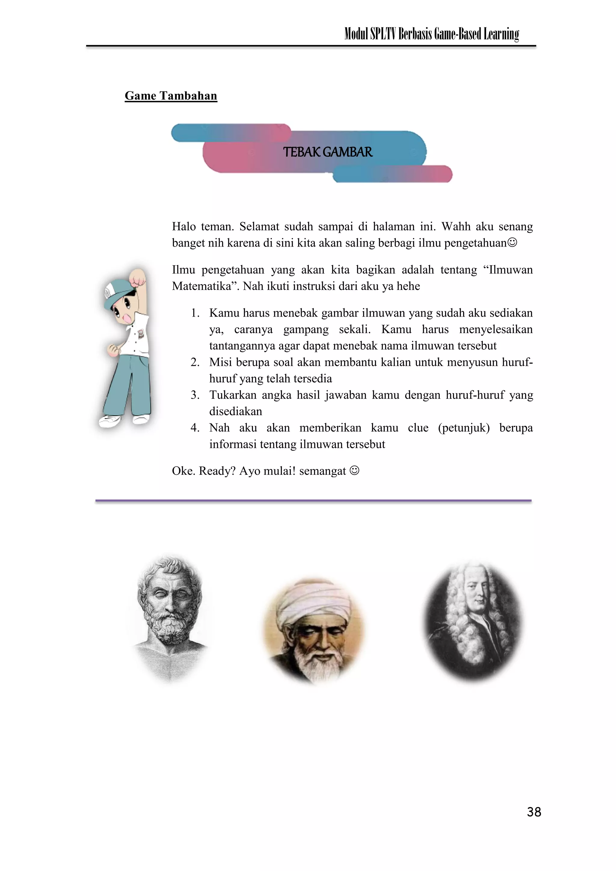 38
ModulSPLTVBerbasisGame-BasedLearning
Game Tambahan
Halo teman. Selamat sudah sampai di halaman ini. Wahh aku senang
banget nih karena di sini kita akan saling berbagi ilmu pengetahuan
Ilmu pengetahuan yang akan kita bagikan adalah tentang “Ilmuwan
Matematika”. Nah ikuti instruksi dari aku ya hehe
1. Kamu harus menebak gambar ilmuwan yang sudah aku sediakan
ya, caranya gampang sekali. Kamu harus menyelesaikan
tantangannya agar dapat menebak nama ilmuwan tersebut
2. Misi berupa soal akan membantu kalian untuk menyusun huruf-
huruf yang telah tersedia
3. Tukarkan angka hasil jawaban kamu dengan huruf-huruf yang
disediakan
4. Nah aku akan memberikan kamu clue (petunjuk) berupa
informasi tentang ilmuwan tersebut
Oke. Ready? Ayo mulai! semangat 
TEBAK GAMBAR
 