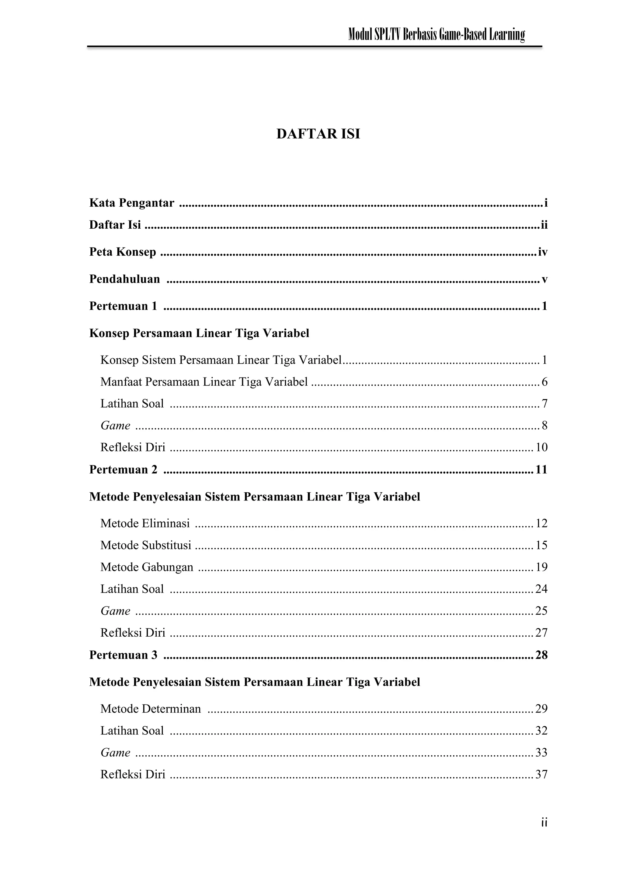 ii
ModulSPLTVBerbasisGame-BasedLearning
DAFTAR ISI
Kata Pengantar ....................................................................................................................i
Daftar Isi ..............................................................................................................................ii
Peta Konsep ........................................................................................................................iv
Pendahuluan .......................................................................................................................v
Pertemuan 1 ........................................................................................................................1
Konsep Persamaan Linear Tiga Variabel
Konsep Sistem Persamaan Linear Tiga Variabel...............................................................1
Manfaat Persamaan Linear Tiga Variabel .........................................................................6
Latihan Soal ......................................................................................................................7
Game .................................................................................................................................8
Refleksi Diri ....................................................................................................................10
Pertemuan 2 ......................................................................................................................11
Metode Penyelesaian Sistem Persamaan Linear Tiga Variabel
Metode Eliminasi ............................................................................................................12
Metode Substitusi ............................................................................................................15
Metode Gabungan ...........................................................................................................19
Latihan Soal ....................................................................................................................24
Game ...............................................................................................................................25
Refleksi Diri ....................................................................................................................27
Pertemuan 3 ......................................................................................................................28
Metode Penyelesaian Sistem Persamaan Linear Tiga Variabel
Metode Determinan ........................................................................................................29
Latihan Soal ....................................................................................................................32
Game ...............................................................................................................................33
Refleksi Diri ....................................................................................................................37
 