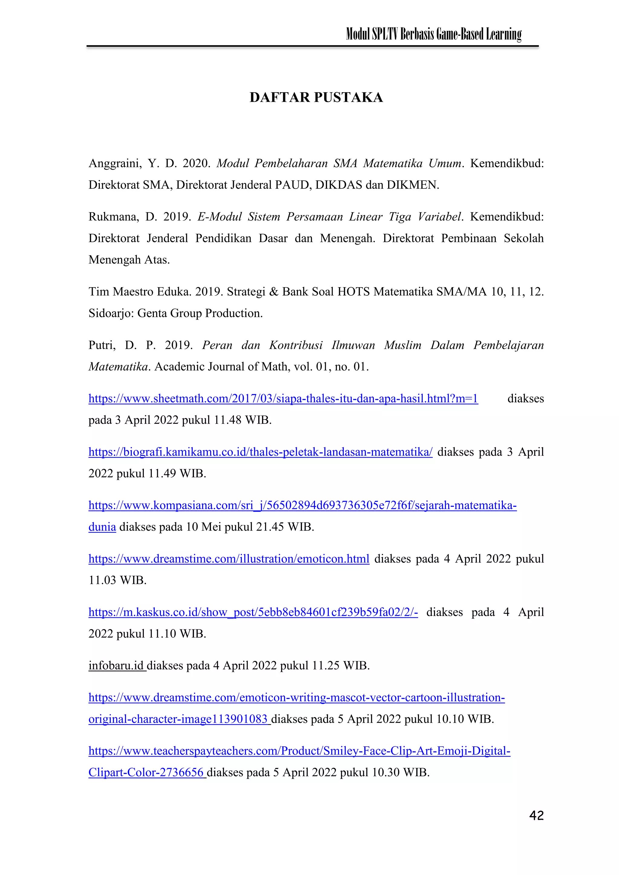 42
ModulSPLTVBerbasisGame-BasedLearning
DAFTAR PUSTAKA
Anggraini, Y. D. 2020. Modul Pembelaharan SMA Matematika Umum. Kemendikbud:
Direktorat SMA, Direktorat Jenderal PAUD, DIKDAS dan DIKMEN.
Rukmana, D. 2019. E-Modul Sistem Persamaan Linear Tiga Variabel. Kemendikbud:
Direktorat Jenderal Pendidikan Dasar dan Menengah. Direktorat Pembinaan Sekolah
Menengah Atas.
Tim Maestro Eduka. 2019. Strategi & Bank Soal HOTS Matematika SMA/MA 10, 11, 12.
Sidoarjo: Genta Group Production.
Putri, D. P. 2019. Peran dan Kontribusi Ilmuwan Muslim Dalam Pembelajaran
Matematika. Academic Journal of Math, vol. 01, no. 01.
https://www.sheetmath.com/2017/03/siapa-thales-itu-dan-apa-hasil.html?m=1 diakses
pada 3 April 2022 pukul 11.48 WIB.
https://biografi.kamikamu.co.id/thales-peletak-landasan-matematika/ diakses pada 3 April
2022 pukul 11.49 WIB.
https://www.kompasiana.com/sri_j/56502894d693736305e72f6f/sejarah-matematika-
dunia diakses pada 10 Mei pukul 21.45 WIB.
https://www.dreamstime.com/illustration/emoticon.html diakses pada 4 April 2022 pukul
11.03 WIB.
https://m.kaskus.co.id/show_post/5ebb8eb84601cf239b59fa02/2/- diakses pada 4 April
2022 pukul 11.10 WIB.
infobaru.id diakses pada 4 April 2022 pukul 11.25 WIB.
https://www.dreamstime.com/emoticon-writing-mascot-vector-cartoon-illustration-
original-character-image113901083 diakses pada 5 April 2022 pukul 10.10 WIB.
https://www.teacherspayteachers.com/Product/Smiley-Face-Clip-Art-Emoji-Digital-
Clipart-Color-2736656 diakses pada 5 April 2022 pukul 10.30 WIB.
 