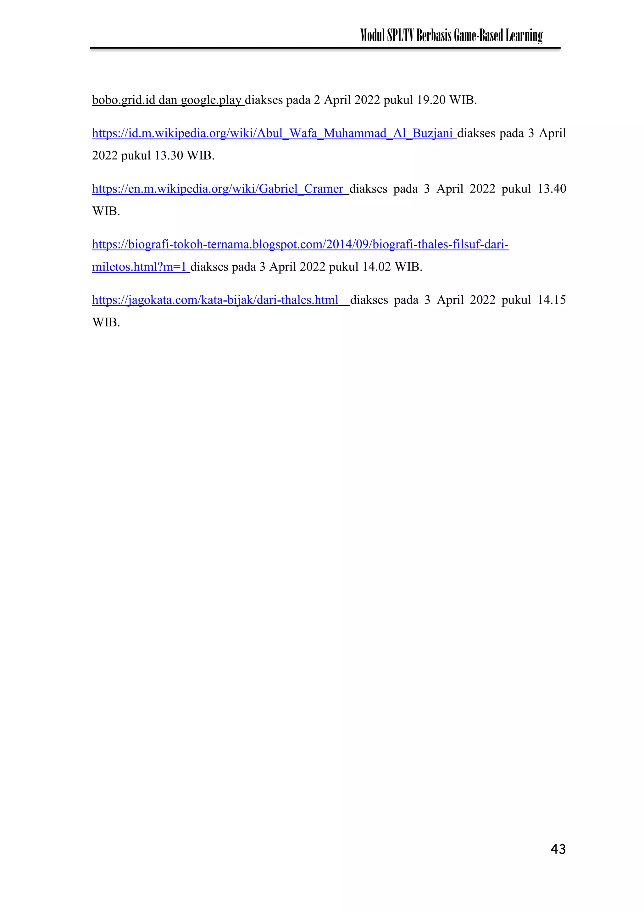 43
ModulSPLTVBerbasisGame-BasedLearning
bobo.grid.id dan google.play diakses pada 2 April 2022 pukul 19.20 WIB.
https://id.m.wikipedia.org/wiki/Abul_Wafa_Muhammad_Al_Buzjani diakses pada 3 April
2022 pukul 13.30 WIB.
https://en.m.wikipedia.org/wiki/Gabriel_Cramer diakses pada 3 April 2022 pukul 13.40
WIB.
https://biografi-tokoh-ternama.blogspot.com/2014/09/biografi-thales-filsuf-dari-
miletos.html?m=1 diakses pada 3 April 2022 pukul 14.02 WIB.
https://jagokata.com/kata-bijak/dari-thales.html diakses pada 3 April 2022 pukul 14.15
WIB.
 