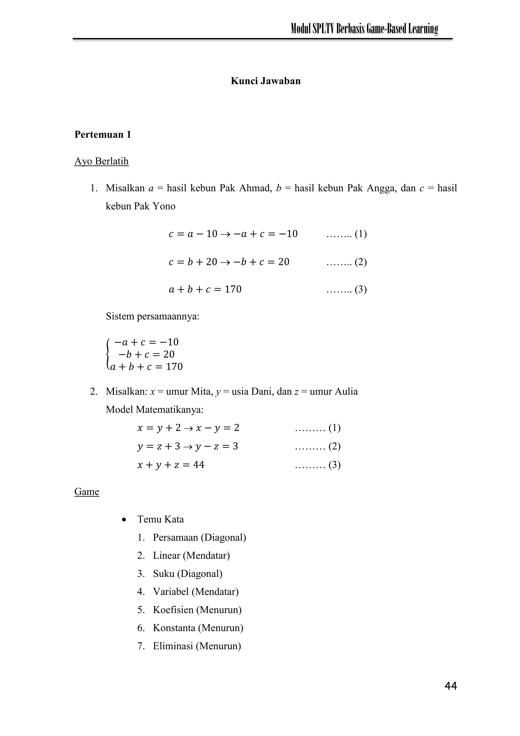 44
ModulSPLTVBerbasisGame-BasedLearning
Kunci Jawaban
Pertemuan 1
Ayo Berlatih
1. Misalkan a = hasil kebun Pak Ahmad, b = hasil kebun Pak Angga, dan c = hasil
kebun Pak Yono
−  − − …….. (1)
 − …….. (2)
7 …….. (3)
Sistem persamaannya:
{
− −
−
7
2. Misalkan: x = umur Mita, y = usia Dani, dan z = umur Aulia
Model Matematikanya:
 − ……… (1)
 − ……… (2)
……… (3)
Game
 Temu Kata
1. Persamaan (Diagonal)
2. Linear (Mendatar)
3. Suku (Diagonal)
4. Variabel (Mendatar)
5. Koefisien (Menurun)
6. Konstanta (Menurun)
7. Eliminasi (Menurun)
 