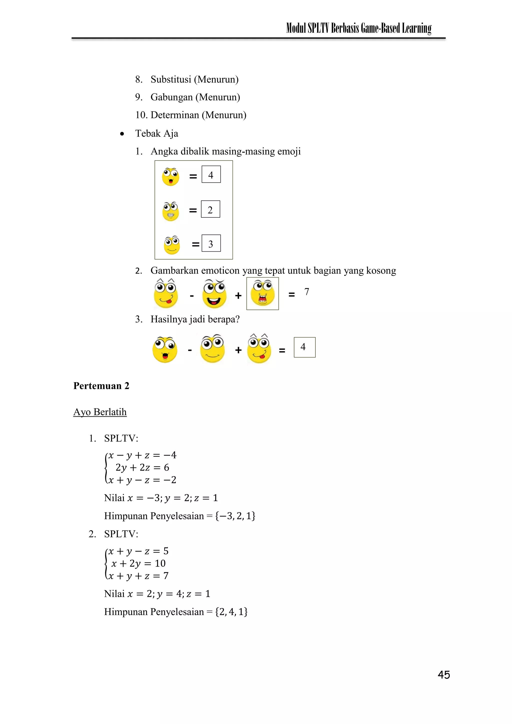 45
ModulSPLTVBerbasisGame-BasedLearning
8. Substitusi (Menurun)
9. Gabungan (Menurun)
10. Determinan (Menurun)
 Tebak Aja
1. Angka dibalik masing-masing emoji
2. Gambarkan emoticon yang tepat untuk bagian yang kosong
3. Hasilnya jadi berapa?
Pertemuan 2
Ayo Berlatih
1. SPLTV:
{
− −
− −
Nilai −
Himpunan Penyelesaian = −
2. SPLTV:
{
−
7
Nilai
Himpunan Penyelesaian =
4
2
3
- =
+ 7
- =
+ 4
 