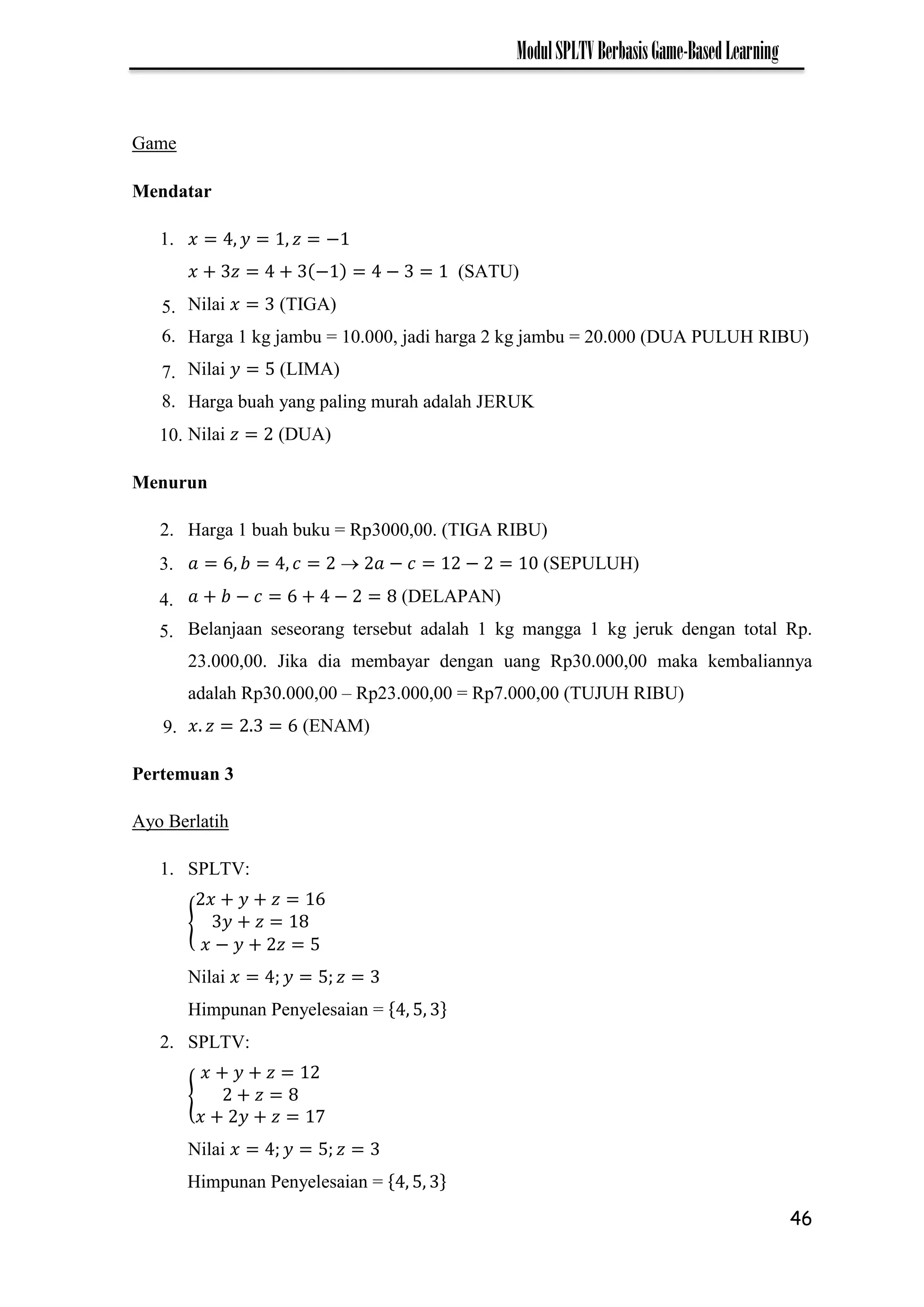 46
ModulSPLTVBerbasisGame-BasedLearning
Game
Mendatar
1. −
− − (SATU)
Nilai (TIGA)
Harga 1 kg jambu = 10.000, jadi harga 2 kg jambu = 20.000 (DUA PULUH RIBU)
Nilai (LIMA)
Harga buah yang paling murah adalah JERUK
Nilai (DUA)
Menurun
2. Harga 1 buah buku = Rp3000,00. (TIGA RIBU)
 − − (SEPULUH)
− − (DELAPAN)
Belanjaan seseorang tersebut adalah 1 kg mangga 1 kg jeruk dengan total Rp.
23.000,00. Jika dia membayar dengan uang Rp30.000,00 maka kembaliannya
adalah Rp30.000,00 – Rp23.000,00 = Rp7.000,00 (TUJUH RIBU)
(ENAM)
Pertemuan 3
Ayo Berlatih
1. SPLTV:
{
−
Nilai
Himpunan Penyelesaian =
2. SPLTV:
{
7
Nilai
5.
6.
7.
8.
10.
3.
4.
5.
9.
Himpunan Penyelesaian =
 