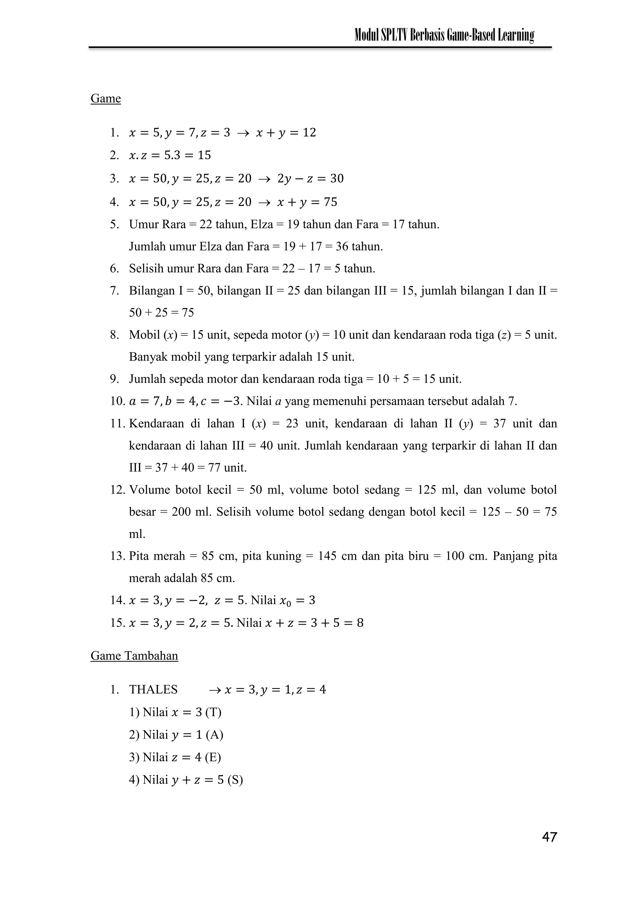 47
ModulSPLTVBerbasisGame-BasedLearning
Game
1. 7 
2.
3.  −
4.  7
5. Umur Rara = 22 tahun, Elza = 19 tahun dan Fara = 17 tahun.
Jumlah umur Elza dan Fara = 19 + 17 = 36 tahun.
6. Selisih umur Rara dan Fara = 22 – 17 = 5 tahun.
7. Bilangan I = 50, bilangan II = 25 dan bilangan III = 15, jumlah bilangan I dan II =
50 + 25 = 75
8. Mobil (x) = 15 unit, sepeda motor (y) = 10 unit dan kendaraan roda tiga (z) = 5 unit.
Banyak mobil yang terparkir adalah 15 unit.
9. Jumlah sepeda motor dan kendaraan roda tiga = 10 + 5 = 15 unit.
10. 7 − . Nilai a yang memenuhi persamaan tersebut adalah 7.
11. Kendaraan di lahan I (x) = 23 unit, kendaraan di lahan II (y) = 37 unit dan
kendaraan di lahan III = 40 unit. Jumlah kendaraan yang terparkir di lahan II dan
III = 37 + 40 = 77 unit.
12. Volume botol kecil = 50 ml, volume botol sedang = 125 ml, dan volume botol
besar = 200 ml. Selisih volume botol sedang dengan botol kecil = 125 – 50 = 75
ml.
13. Pita merah = 85 cm, pita kuning = 145 cm dan pita biru = 100 cm. Panjang pita
merah adalah 85 cm.
14. − . Nilai
15. Nilai
Game Tambahan
1. THALES 
1) Nilai (T)
2) Nilai (A)
3) Nilai (E)
4) Nilai (S)
 