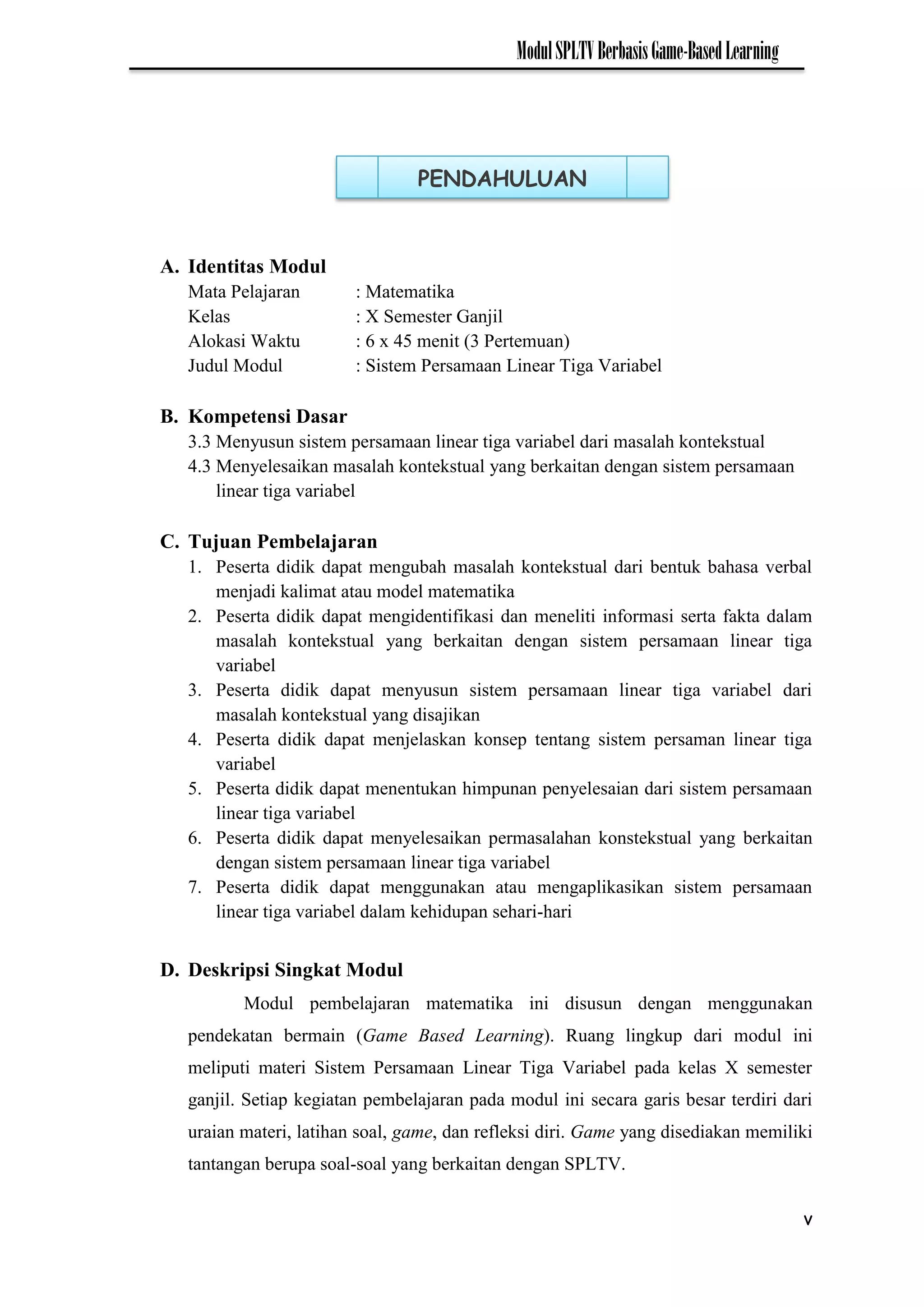 v
ModulSPLTVBerbasisGame-BasedLearning
A. Identitas Modul
Mata Pelajaran : Matematika
Kelas : X Semester Ganjil
Alokasi Waktu : 6 x 45 menit (3 Pertemuan)
Judul Modul : Sistem Persamaan Linear Tiga Variabel
B. Kompetensi Dasar
3.3 Menyusun sistem persamaan linear tiga variabel dari masalah kontekstual
4.3 Menyelesaikan masalah kontekstual yang berkaitan dengan sistem persamaan
linear tiga variabel
C. Tujuan Pembelajaran
1. Peserta didik dapat mengubah masalah kontekstual dari bentuk bahasa verbal
menjadi kalimat atau model matematika
2. Peserta didik dapat mengidentifikasi dan meneliti informasi serta fakta dalam
masalah kontekstual yang berkaitan dengan sistem persamaan linear tiga
variabel
3. Peserta didik dapat menyusun sistem persamaan linear tiga variabel dari
masalah kontekstual yang disajikan
4. Peserta didik dapat menjelaskan konsep tentang sistem persaman linear tiga
variabel
5. Peserta didik dapat menentukan himpunan penyelesaian dari sistem persamaan
linear tiga variabel
6. Peserta didik dapat menyelesaikan permasalahan konstekstual yang berkaitan
dengan sistem persamaan linear tiga variabel
7. Peserta didik dapat menggunakan atau mengaplikasikan sistem persamaan
linear tiga variabel dalam kehidupan sehari-hari
D. Deskripsi Singkat Modul
Modul pembelajaran matematika ini disusun dengan menggunakan
pendekatan bermain (Game Based Learning). Ruang lingkup dari modul ini
meliputi materi Sistem Persamaan Linear Tiga Variabel pada kelas X semester
ganjil. Setiap kegiatan pembelajaran pada modul ini secara garis besar terdiri dari
uraian materi, latihan soal, game, dan refleksi diri. Game yang disediakan memiliki
tantangan berupa soal-soal yang berkaitan dengan SPLTV.
PENDAHULUAN
 