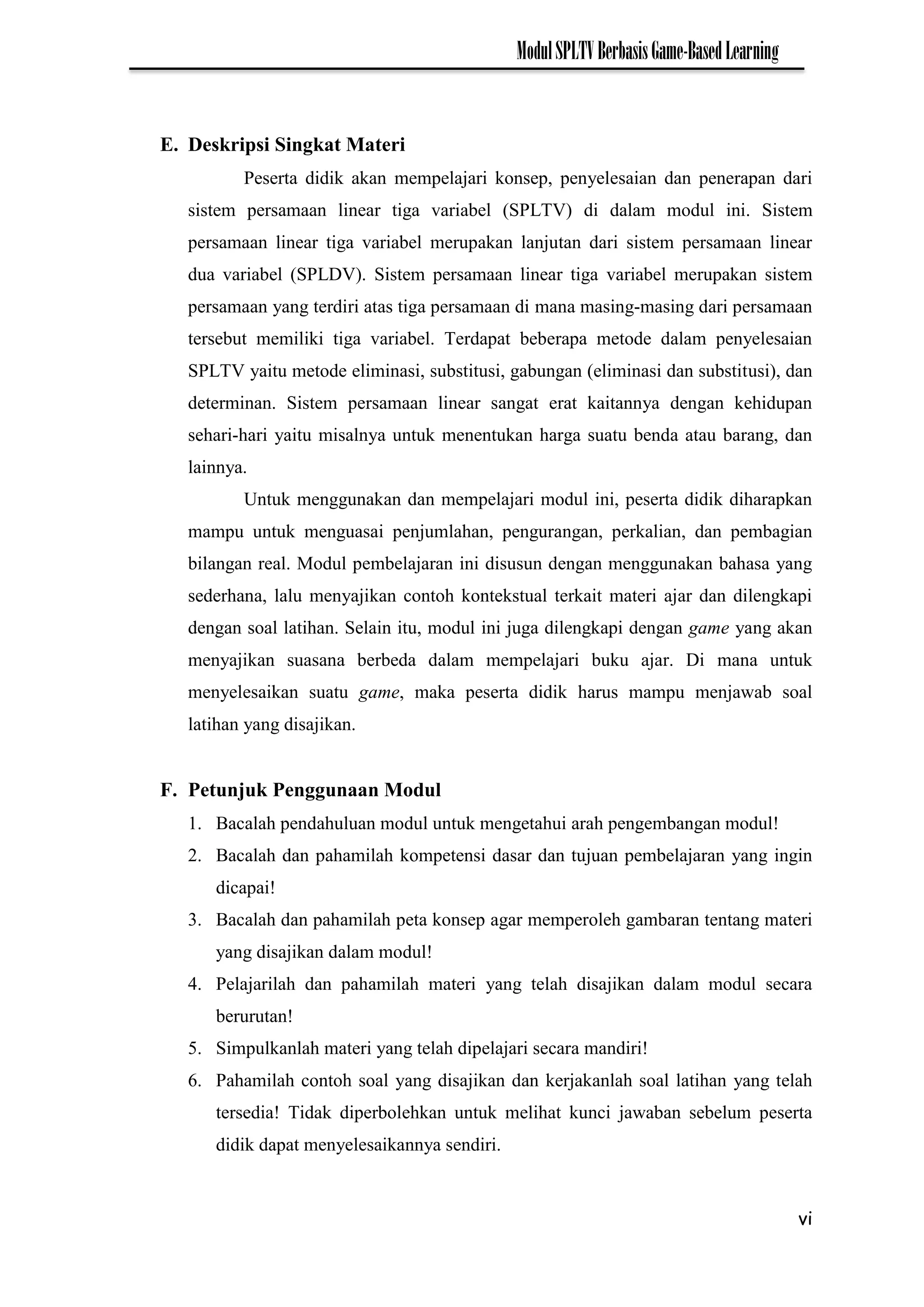 vi
ModulSPLTVBerbasisGame-BasedLearning
E. Deskripsi Singkat Materi
Peserta didik akan mempelajari konsep, penyelesaian dan penerapan dari
sistem persamaan linear tiga variabel (SPLTV) di dalam modul ini. Sistem
persamaan linear tiga variabel merupakan lanjutan dari sistem persamaan linear
dua variabel (SPLDV). Sistem persamaan linear tiga variabel merupakan sistem
persamaan yang terdiri atas tiga persamaan di mana masing-masing dari persamaan
tersebut memiliki tiga variabel. Terdapat beberapa metode dalam penyelesaian
SPLTV yaitu metode eliminasi, substitusi, gabungan (eliminasi dan substitusi), dan
determinan. Sistem persamaan linear sangat erat kaitannya dengan kehidupan
sehari-hari yaitu misalnya untuk menentukan harga suatu benda atau barang, dan
lainnya.
Untuk menggunakan dan mempelajari modul ini, peserta didik diharapkan
mampu untuk menguasai penjumlahan, pengurangan, perkalian, dan pembagian
bilangan real. Modul pembelajaran ini disusun dengan menggunakan bahasa yang
sederhana, lalu menyajikan contoh kontekstual terkait materi ajar dan dilengkapi
dengan soal latihan. Selain itu, modul ini juga dilengkapi dengan game yang akan
menyajikan suasana berbeda dalam mempelajari buku ajar. Di mana untuk
menyelesaikan suatu game, maka peserta didik harus mampu menjawab soal
latihan yang disajikan.
F. Petunjuk Penggunaan Modul
1. Bacalah pendahuluan modul untuk mengetahui arah pengembangan modul!
2. Bacalah dan pahamilah kompetensi dasar dan tujuan pembelajaran yang ingin
dicapai!
3. Bacalah dan pahamilah peta konsep agar memperoleh gambaran tentang materi
yang disajikan dalam modul!
4. Pelajarilah dan pahamilah materi yang telah disajikan dalam modul secara
berurutan!
5. Simpulkanlah materi yang telah dipelajari secara mandiri!
6. Pahamilah contoh soal yang disajikan dan kerjakanlah soal latihan yang telah
tersedia! Tidak diperbolehkan untuk melihat kunci jawaban sebelum peserta
didik dapat menyelesaikannya sendiri.
 