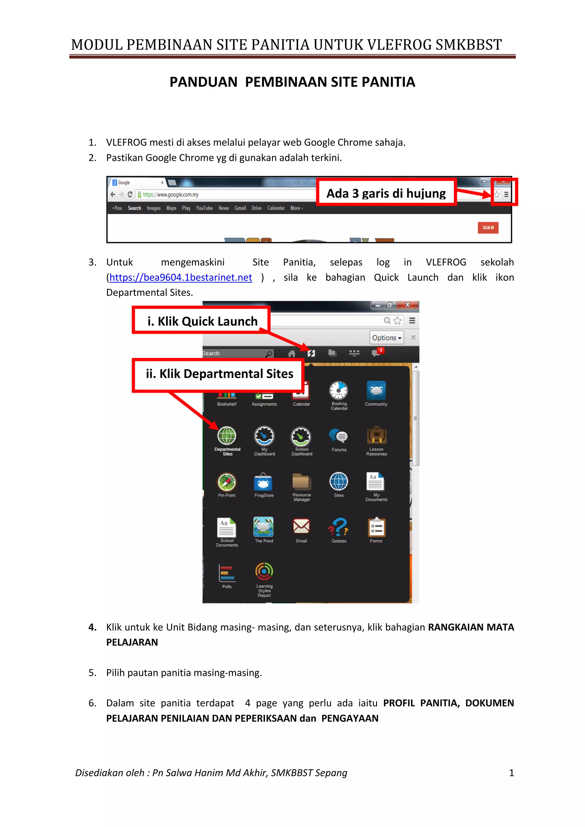 MODUL PEMBINAAN SITE PANITIA UNTUK VLEFROG SMKBBST
Disediakan oleh : Pn Salwa Hanim Md Akhir, SMKBBST Sepang 1
PANDUAN PEMBINAAN SITE PANITIA
1. VLEFROG mesti di akses melalui pelayar web Google Chrome sahaja.
2. Pastikan Google Chrome yg di gunakan adalah terkini.
3. Untuk mengemaskini Site Panitia, selepas log in VLEFROG sekolah
(https://bea9604.1bestarinet.net ) , sila ke bahagian Quick Launch dan klik ikon
Departmental Sites.
4. Klik untuk ke Unit Bidang masing- masing, dan seterusnya, klik bahagian RANGKAIAN MATA
PELAJARAN
5. Pilih pautan panitia masing-masing.
6. Dalam site panitia terdapat 4 page yang perlu ada iaitu PROFIL PANITIA, DOKUMEN
PELAJARAN PENILAIAN DAN PEPERIKSAAN dan PENGAYAAN
i. Klik Quick Launch
ii. Klik Departmental Sites
Ada 3 garis di hujung
 
