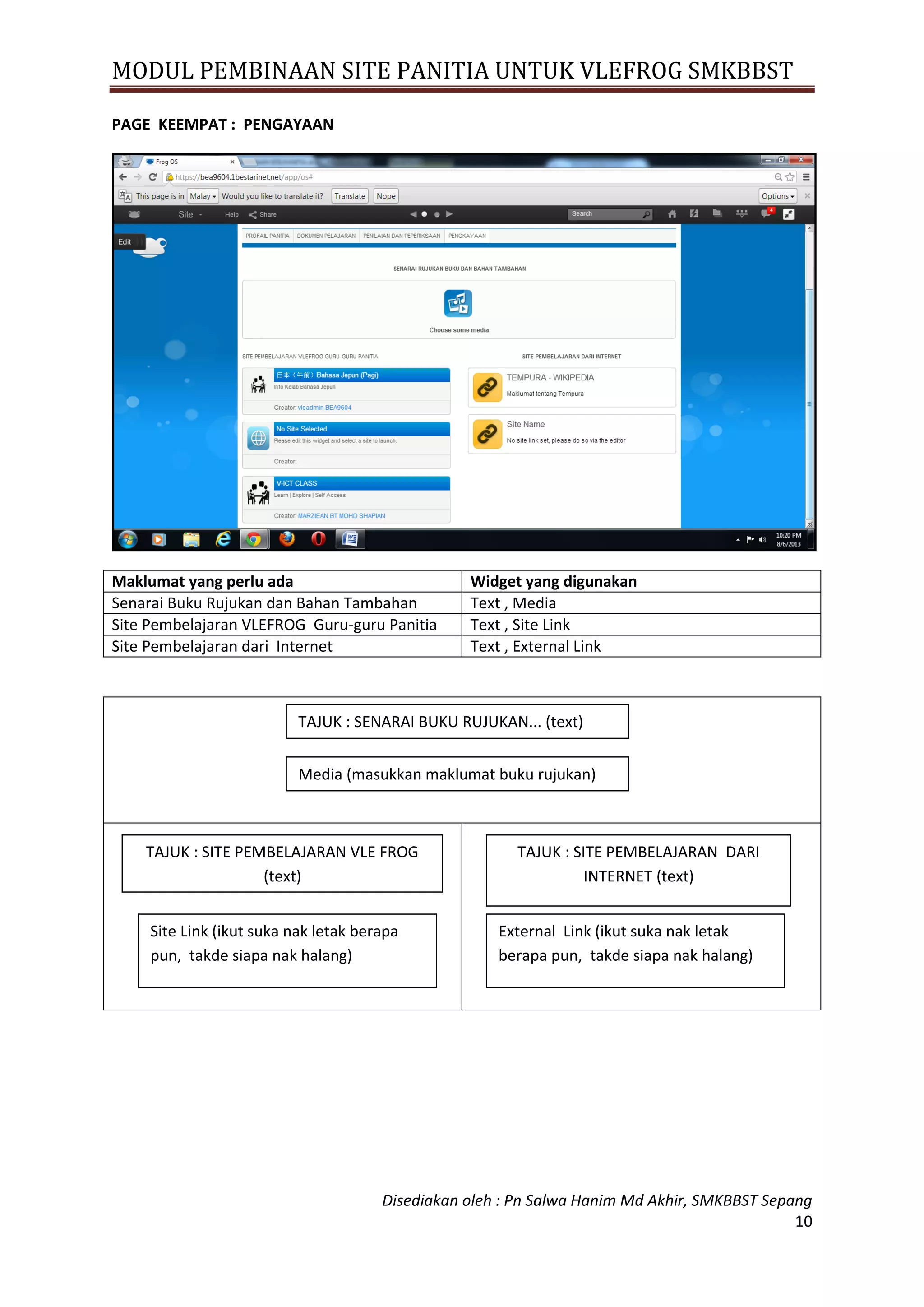 MODUL PEMBINAAN SITE PANITIA UNTUK VLEFROG SMKBBST
Disediakan oleh : Pn Salwa Hanim Md Akhir, SMKBBST Sepang
10
PAGE KEEMPAT : PENGAYAAN
Maklumat yang perlu ada Widget yang digunakan
Senarai Buku Rujukan dan Bahan Tambahan Text , Media
Site Pembelajaran VLEFROG Guru-guru Panitia Text , Site Link
Site Pembelajaran dari Internet Text , External Link
TAJUK : SENARAI BUKU RUJUKAN... (text)
Media (masukkan maklumat buku rujukan)
TAJUK : SITE PEMBELAJARAN VLE FROG
(text)
Site Link (ikut suka nak letak berapa
pun, takde siapa nak halang)
TAJUK : SITE PEMBELAJARAN DARI
INTERNET (text)
External Link (ikut suka nak letak
berapa pun, takde siapa nak halang)
 