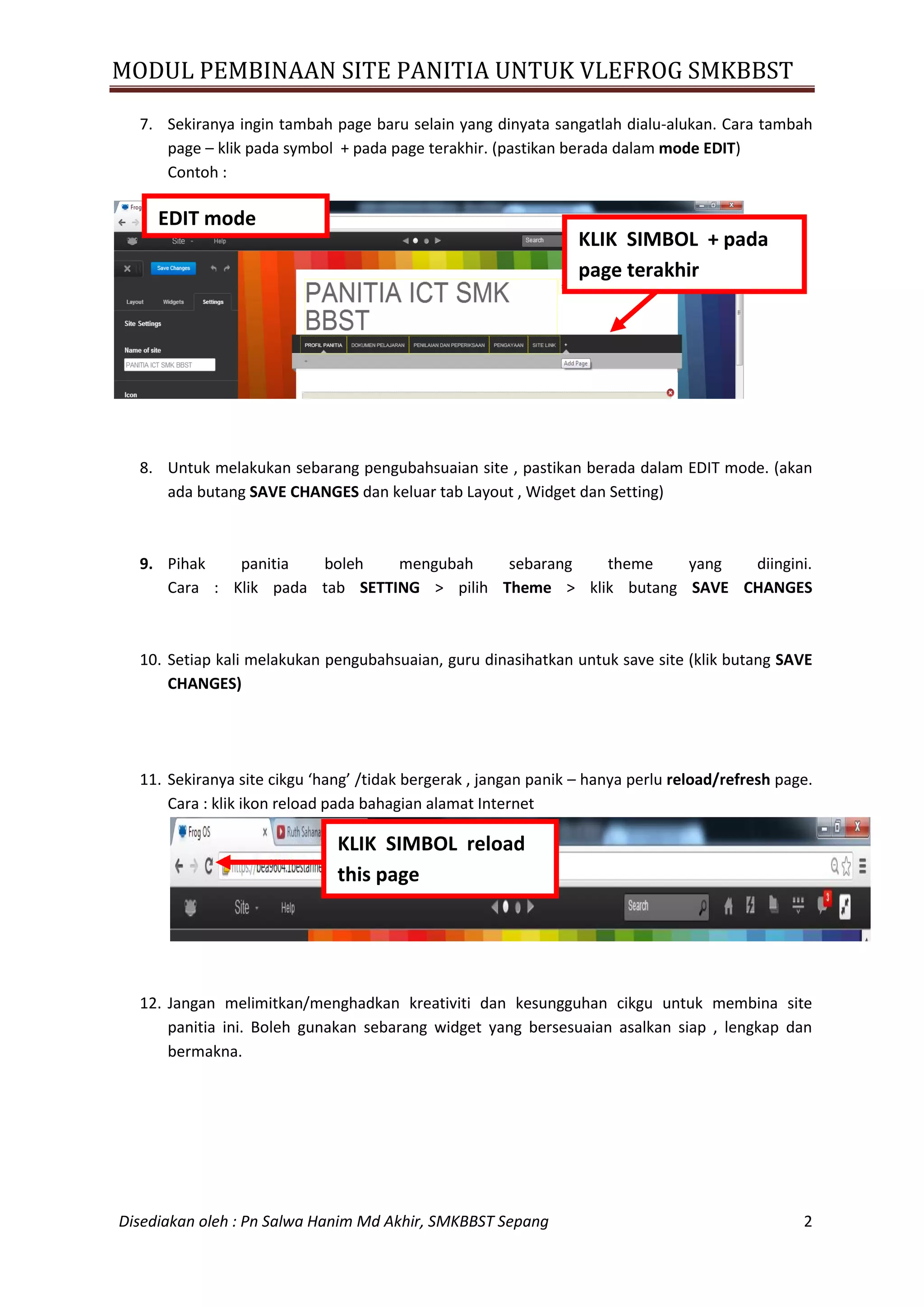 MODUL PEMBINAAN SITE PANITIA UNTUK VLEFROG SMKBBST
Disediakan oleh : Pn Salwa Hanim Md Akhir, SMKBBST Sepang 2
7. Sekiranya ingin tambah page baru selain yang dinyata sangatlah dialu-alukan. Cara tambah
page – klik pada symbol + pada page terakhir. (pastikan berada dalam mode EDIT)
Contoh :
8. Untuk melakukan sebarang pengubahsuaian site , pastikan berada dalam EDIT mode. (akan
ada butang SAVE CHANGES dan keluar tab Layout , Widget dan Setting)
9. Pihak panitia boleh mengubah sebarang theme yang diingini.
Cara : Klik pada tab SETTING > pilih Theme > klik butang SAVE CHANGES
10. Setiap kali melakukan pengubahsuaian, guru dinasihatkan untuk save site (klik butang SAVE
CHANGES)
11. Sekiranya site cikgu ‘hang’ /tidak bergerak , jangan panik – hanya perlu reload/refresh page.
Cara : klik ikon reload pada bahagian alamat Internet
12. Jangan melimitkan/menghadkan kreativiti dan kesungguhan cikgu untuk membina site
panitia ini. Boleh gunakan sebarang widget yang bersesuaian asalkan siap , lengkap dan
bermakna.
KLIK SIMBOL + pada
page terakhir
EDIT mode
KLIK SIMBOL reload
this page
 