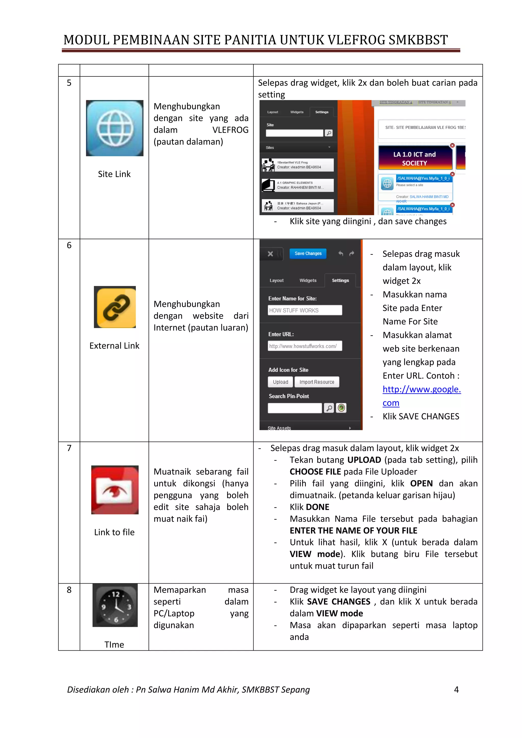 MODUL PEMBINAAN SITE PANITIA UNTUK VLEFROG SMKBBST
Disediakan oleh : Pn Salwa Hanim Md Akhir, SMKBBST Sepang 4
5
Site Link
Menghubungkan
dengan site yang ada
dalam VLEFROG
(pautan dalaman)
Selepas drag widget, klik 2x dan boleh buat carian pada
setting
- Klik site yang diingini , dan save changes
6
External Link
Menghubungkan
dengan website dari
Internet (pautan luaran)
7
Link to file
Muatnaik sebarang fail
untuk dikongsi (hanya
pengguna yang boleh
edit site sahaja boleh
muat naik fai)
- Selepas drag masuk dalam layout, klik widget 2x
- Tekan butang UPLOAD (pada tab setting), pilih
CHOOSE FILE pada File Uploader
- Pilih fail yang diingini, klik OPEN dan akan
dimuatnaik. (petanda keluar garisan hijau)
- Klik DONE
- Masukkan Nama File tersebut pada bahagian
ENTER THE NAME OF YOUR FILE
- Untuk lihat hasil, klik X (untuk berada dalam
VIEW mode). Klik butang biru File tersebut
untuk muat turun fail
8
TIme
Memaparkan masa
seperti dalam
PC/Laptop yang
digunakan
- Drag widget ke layout yang diingini
- Klik SAVE CHANGES , dan klik X untuk berada
dalam VIEW mode
- Masa akan dipaparkan seperti masa laptop
anda
- Selepas drag masuk
dalam layout, klik
widget 2x
- Masukkan nama
Site pada Enter
Name For Site
- Masukkan alamat
web site berkenaan
yang lengkap pada
Enter URL. Contoh :
http://www.google.
com
- Klik SAVE CHANGES
 