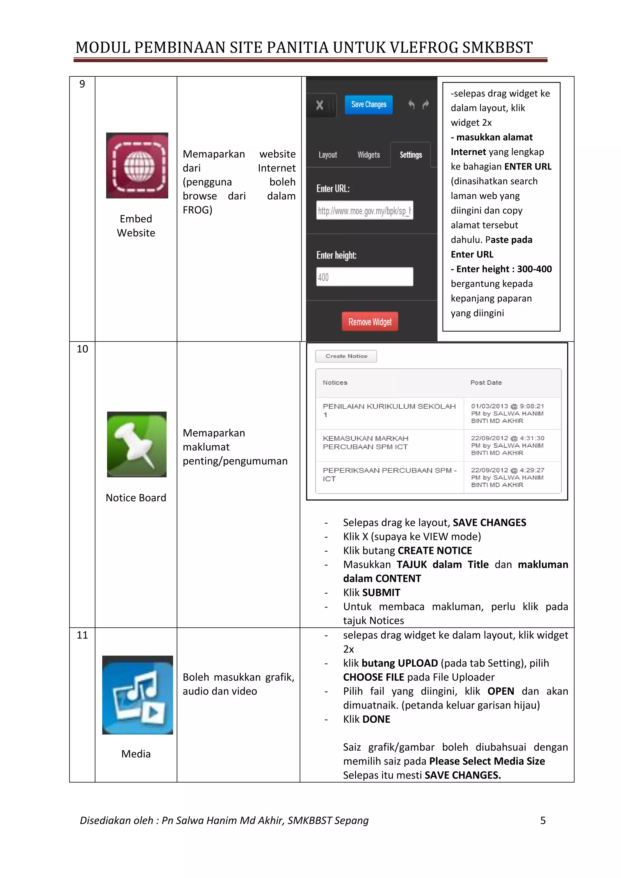 MODUL PEMBINAAN SITE PANITIA UNTUK VLEFROG SMKBBST
Disediakan oleh : Pn Salwa Hanim Md Akhir, SMKBBST Sepang 5
9
Embed
Website
Memaparkan website
dari Internet
(pengguna boleh
browse dari dalam
FROG)
10
Notice Board
Memaparkan
maklumat
penting/pengumuman
- Selepas drag ke layout, SAVE CHANGES
- Klik X (supaya ke VIEW mode)
- Klik butang CREATE NOTICE
- Masukkan TAJUK dalam Title dan makluman
dalam CONTENT
- Klik SUBMIT
- Untuk membaca makluman, perlu klik pada
tajuk Notices
11
Media
Boleh masukkan grafik,
audio dan video
- selepas drag widget ke dalam layout, klik widget
2x
- klik butang UPLOAD (pada tab Setting), pilih
CHOOSE FILE pada File Uploader
- Pilih fail yang diingini, klik OPEN dan akan
dimuatnaik. (petanda keluar garisan hijau)
- Klik DONE
Saiz grafik/gambar boleh diubahsuai dengan
memilih saiz pada Please Select Media Size
Selepas itu mesti SAVE CHANGES.
-selepas drag widget ke
dalam layout, klik
widget 2x
- masukkan alamat
Internet yang lengkap
ke bahagian ENTER URL
(dinasihatkan search
laman web yang
diingini dan copy
alamat tersebut
dahulu. Paste pada
Enter URL
- Enter height : 300-400
bergantung kepada
kepanjang paparan
yang diingini
 