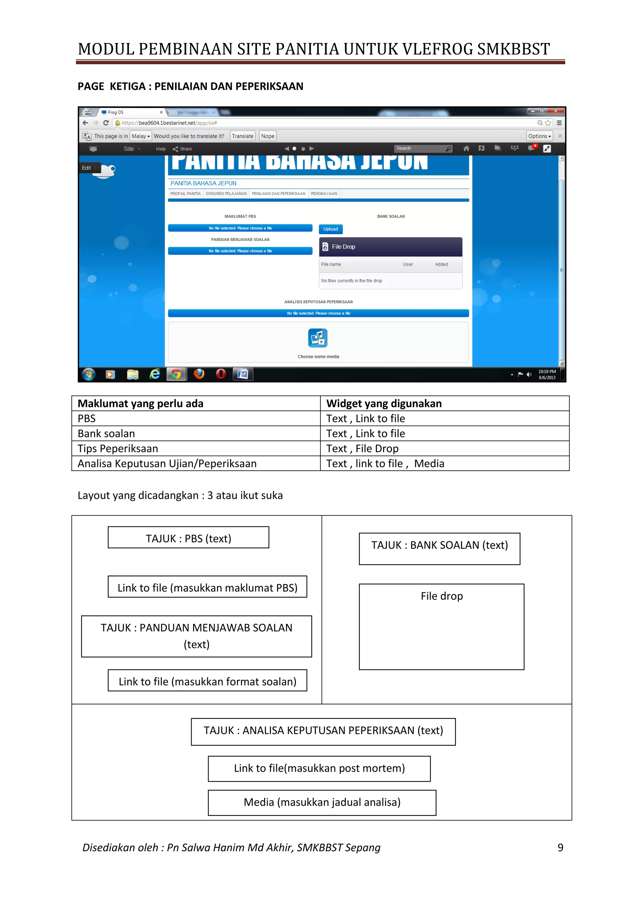 MODUL PEMBINAAN SITE PANITIA UNTUK VLEFROG SMKBBST
Disediakan oleh : Pn Salwa Hanim Md Akhir, SMKBBST Sepang 9
PAGE KETIGA : PENILAIAN DAN PEPERIKSAAN
Maklumat yang perlu ada Widget yang digunakan
PBS Text , Link to file
Bank soalan Text , Link to file
Tips Peperiksaan Text , File Drop
Analisa Keputusan Ujian/Peperiksaan Text , link to file , Media
Layout yang dicadangkan : 3 atau ikut suka
TAJUK : PBS (text)
Link to file (masukkan format soalan)
TAJUK : PANDUAN MENJAWAB SOALAN
(text)
Link to file (masukkan maklumat PBS)
TAJUK : BANK SOALAN (text)
File drop
TAJUK : ANALISA KEPUTUSAN PEPERIKSAAN (text)
Link to file(masukkan post mortem)
Media (masukkan jadual analisa)
 