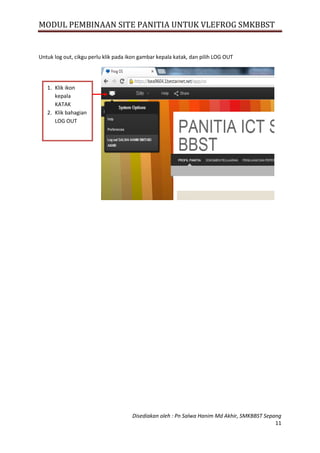 MODUL PEMBINAAN SITE PANITIA UNTUK VLEFROG SMKBBST
Disediakan oleh : Pn Salwa Hanim Md Akhir, SMKBBST Sepang
11
Untuk log out, cikgu perlu klik pada ikon gambar kepala katak, dan pilih LOG OUT
1. Klik ikon
kepala
KATAK
2. Klik bahagian
LOG OUT
 