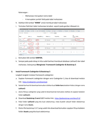 Keterangan :
- Mahasiswa merupakan nama tabel
- 4 merupakan jumlah field pada tabel mahassiwa
h. Silahkan klik tombol “KIRIM” untuk membuat tabel mahasiswa
i. Tentukan field dari tabel mahassiwa tersebut. seperti pada gambar dibawah ini.
j. Kemudian klik tombol SIMPAN.
k. Sampai pada pada tahap ini kita sudah berhasi lmembuat database LatihanCI dan tabel
mahasiwa. Selanjutnya Menginstal Framework CodeIgniter & Bootstrap 3
2. Instal Framework CodeIgniter & Bootstrap 3
Langkah-langkah instalasi framework codeigniter:
a. Siapkan framework codeIgniter dengan versi CodeIgniter 3, bisa di download melalui
link : https://codeigniter.com/download.
b. Setelah berhasil di download kemudian silahkan buat folder baru kedalam htdocs dengan nama
LatihanCI
c. ekstra filenya codeIgniter yang sudah di download dan kemudian silahkan di copykan kedalam
folder LatihanCI.
d. Download bootstrap 3 versi 3.3.7 melalui link : https://getbootstrap.com/docs/3.3/
e. Pada Folder LatihanCI yang kita buat sebelumnya, maka buatlah sebuah folder didalamnya
dengan nama Assets.
f. Ekstra file bootstrap 3.3.7 yang sudah kita download kemudian copykan filnya kedalam
folder Assets yang kita buat sebelumnya.
 