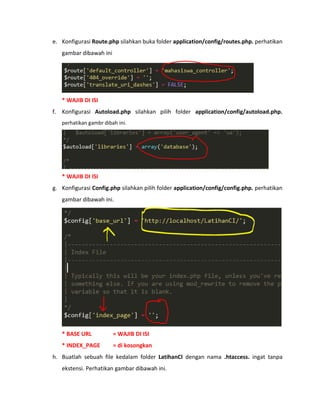 e. Konfigurasi Route.php silahkan buka folder application/config/routes.php. perhatikan
gambar dibawah ini
* WAJIB DI ISI
f. Konfigurasi Autoload.php silahkan pilih folder application/config/autoload.php.
perhatikan gambr dibah ini.
* WAJIB DI ISI
g. Konfigurasi Config.php silahkan pilih folder application/config/config.php. perhatikan
gambar dibawah ini.
* BASE URL = WAJIB DI ISI
* INDEX_PAGE = di kosongkan
h. Buatlah sebuah file kedalam folder LatihanCI dengan nama .htaccess. ingat tanpa
ekstensi. Perhatikan gambar dibawah ini.
 