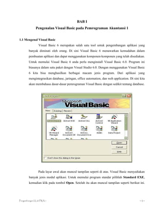 BAB I
              Pengenalan Visual Basic pada Pemrograman Akuntansi 1


1.1 Mengenal Visual Basic
                 Visual Basic 6 merupakan salah satu tool untuk pengembangan aplikasi yang
        banyak diminati oleh orang. Di sini Visual Basic 6 menawarkan kemudahan dalam
        pembuatan aplikasi dan dapat menggunakan komponen-komponen yang telah disediakan.
        Untuk memulai Visual Basic 6 anda perlu menginstall Visual Basic 6.0. Program ini
        biasanya dalam satu paket dengan Visual Studio 6.0. Dengan menggunakan Visual Basic
        6 kita bisa menghasilkan berbagai macam jenis program. Dari aplikasi yang
        mengintegrasikan database, jaringan, office automation, dan web application. Di sini kita
        akan membahasa dasar-dasar pemrograman Visual Basic dengan sedikit tentang database.




                Pada layar awal akan muncul tampilan seperti di atas. Visual Basic menyediakan
        banyak jenis modul aplikasi. Untuk memulai program standar pilihlah Standard EXE,
        kemudian klik pada tombol Open. Setelah itu akan muncul tampilan seperti berikut ini.




Pengembangan I-Lab PRA 1                                                                     ~1~
 