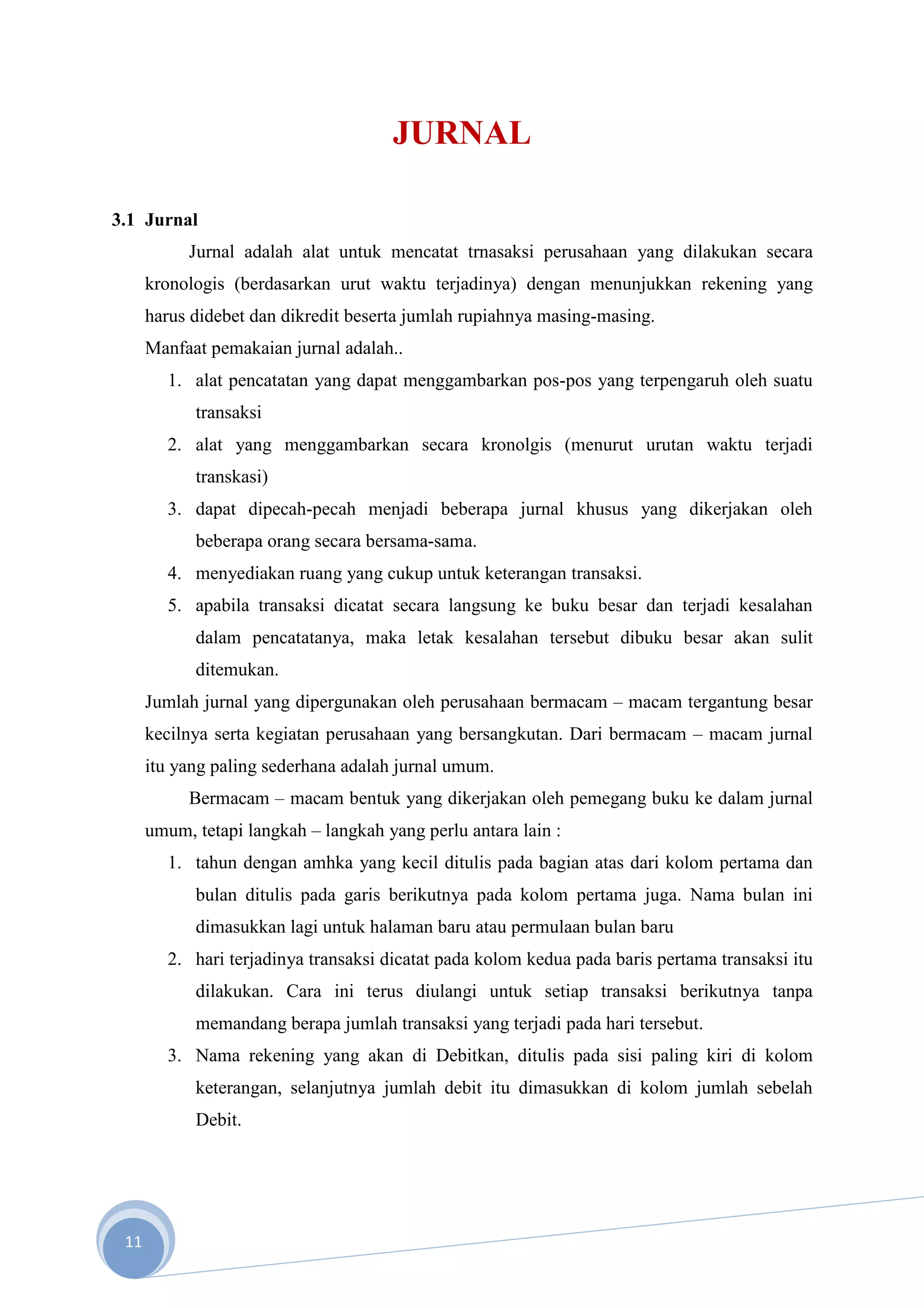 JURNAL

3.1 Jurnal
           Jurnal adalah alat untuk mencatat trnasaksi perusahaan yang dilakukan secara
      kronologis (berdasarkan urut waktu terjadinya) dengan menunjukkan rekening yang
      harus didebet dan dikredit beserta jumlah rupiahnya masing-masing.
      Manfaat pemakaian jurnal adalah..
         1. alat pencatatan yang dapat menggambarkan pos-pos yang terpengaruh oleh suatu
            transaksi
         2. alat yang menggambarkan secara kronolgis (menurut urutan waktu terjadi
            transkasi)
         3. dapat dipecah-pecah menjadi beberapa jurnal khusus yang dikerjakan oleh
            beberapa orang secara bersama-sama.
         4. menyediakan ruang yang cukup untuk keterangan transaksi.
         5. apabila transaksi dicatat secara langsung ke buku besar dan terjadi kesalahan
            dalam pencatatanya, maka letak kesalahan tersebut dibuku besar akan sulit
            ditemukan.
      Jumlah jurnal yang dipergunakan oleh perusahaan bermacam – macam tergantung besar
      kecilnya serta kegiatan perusahaan yang bersangkutan. Dari bermacam – macam jurnal
      itu yang paling sederhana adalah jurnal umum.
           Bermacam – macam bentuk yang dikerjakan oleh pemegang buku ke dalam jurnal
      umum, tetapi langkah – langkah yang perlu antara lain :
         1. tahun dengan amhka yang kecil ditulis pada bagian atas dari kolom pertama dan
            bulan ditulis pada garis berikutnya pada kolom pertama juga. Nama bulan ini
            dimasukkan lagi untuk halaman baru atau permulaan bulan baru
         2. hari terjadinya transaksi dicatat pada kolom kedua pada baris pertama transaksi itu
            dilakukan. Cara ini terus diulangi untuk setiap transaksi berikutnya tanpa
            memandang berapa jumlah transaksi yang terjadi pada hari tersebut.
         3. Nama rekening yang akan di Debitkan, ditulis pada sisi paling kiri di kolom
            keterangan, selanjutnya jumlah debit itu dimasukkan di kolom jumlah sebelah
            Debit.




 11
 