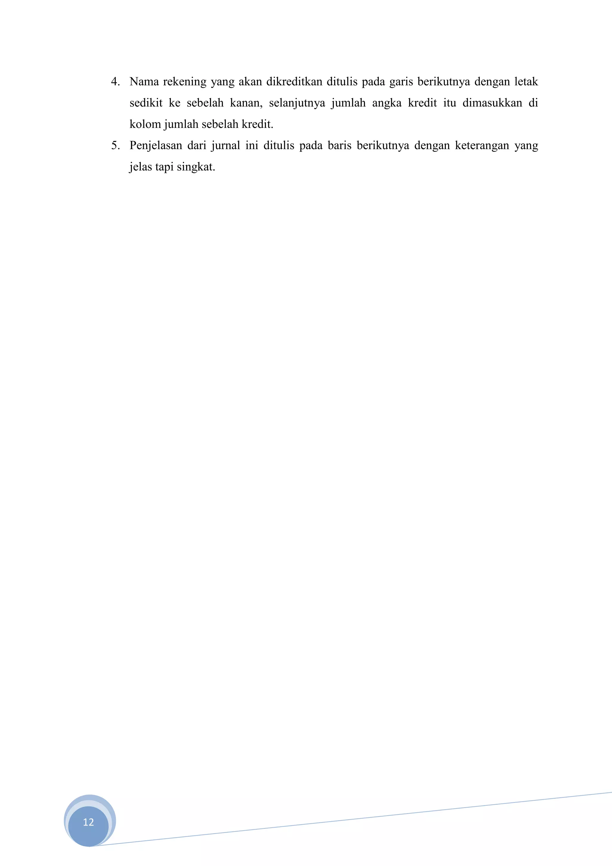 4. Nama rekening yang akan dikreditkan ditulis pada garis berikutnya dengan letak
        sedikit ke sebelah kanan, selanjutnya jumlah angka kredit itu dimasukkan di
        kolom jumlah sebelah kredit.
     5. Penjelasan dari jurnal ini ditulis pada baris berikutnya dengan keterangan yang
        jelas tapi singkat.




12
 