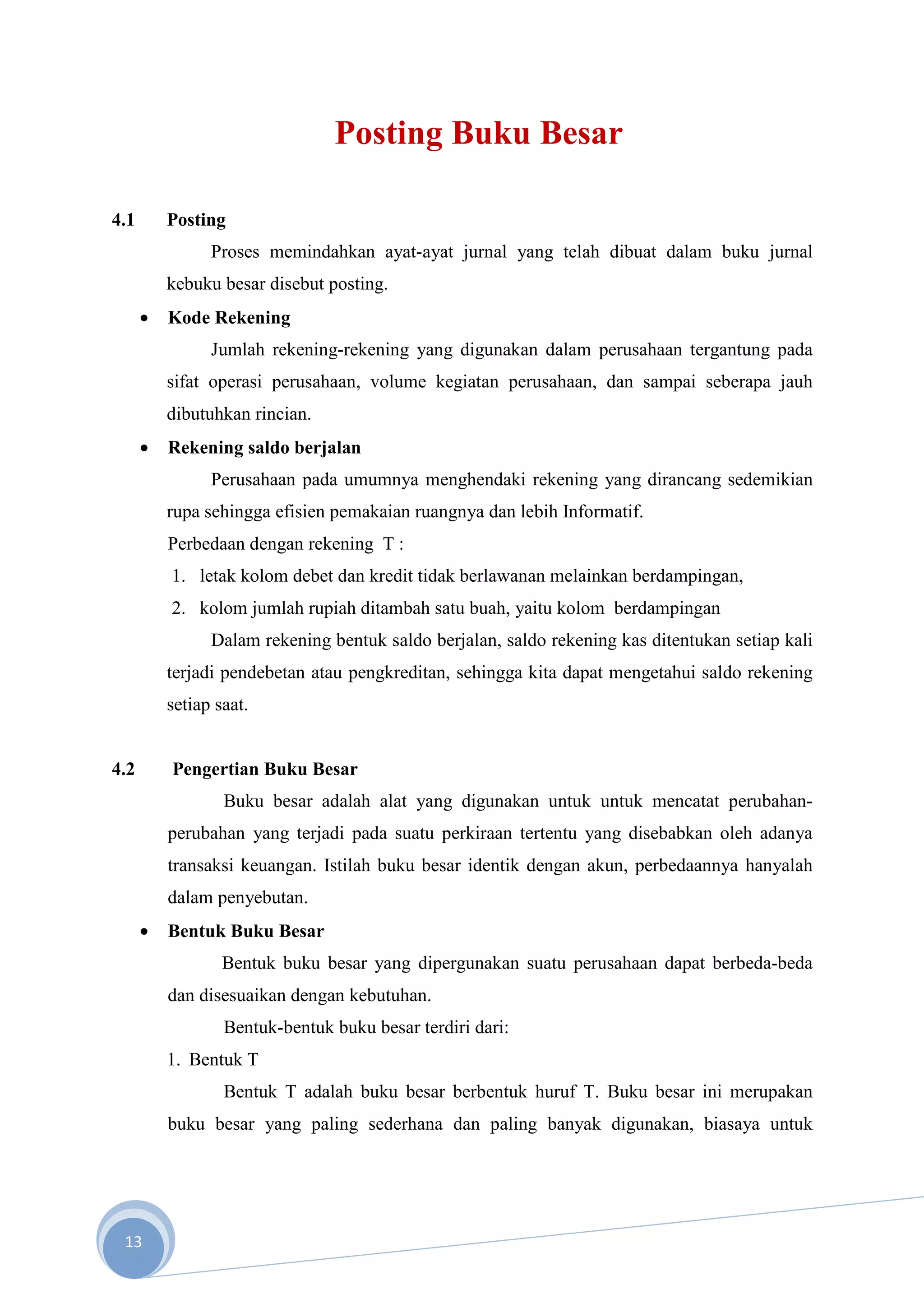 Posting Buku Besar

4.1       Posting
                Proses memindahkan ayat-ayat jurnal yang telah dibuat dalam buku jurnal
          kebuku besar disebut posting.
      •   Kode Rekening
                Jumlah rekening-rekening yang digunakan dalam perusahaan tergantung pada
          sifat operasi perusahaan, volume kegiatan perusahaan, dan sampai seberapa jauh
          dibutuhkan rincian.
      •   Rekening saldo berjalan
                Perusahaan pada umumnya menghendaki rekening yang dirancang sedemikian
          rupa sehingga efisien pemakaian ruangnya dan lebih Informatif.
          Perbedaan dengan rekening T :
          1. letak kolom debet dan kredit tidak berlawanan melainkan berdampingan,
          2. kolom jumlah rupiah ditambah satu buah, yaitu kolom berdampingan
                Dalam rekening bentuk saldo berjalan, saldo rekening kas ditentukan setiap kali
          terjadi pendebetan atau pengkreditan, sehingga kita dapat mengetahui saldo rekening
          setiap saat.


4.2       Pengertian Buku Besar
                  Buku besar adalah alat yang digunakan untuk untuk mencatat perubahan-
          perubahan yang terjadi pada suatu perkiraan tertentu yang disebabkan oleh adanya
          transaksi keuangan. Istilah buku besar identik dengan akun, perbedaannya hanyalah
          dalam penyebutan.
      •   Bentuk Buku Besar
                  Bentuk buku besar yang dipergunakan suatu perusahaan dapat berbeda-beda
          dan disesuaikan dengan kebutuhan.
                  Bentuk-bentuk buku besar terdiri dari:
          1. Bentuk T
                  Bentuk T adalah buku besar berbentuk huruf T. Buku besar ini merupakan
          buku besar yang paling sederhana dan paling banyak digunakan, biasaya untuk




 13
 