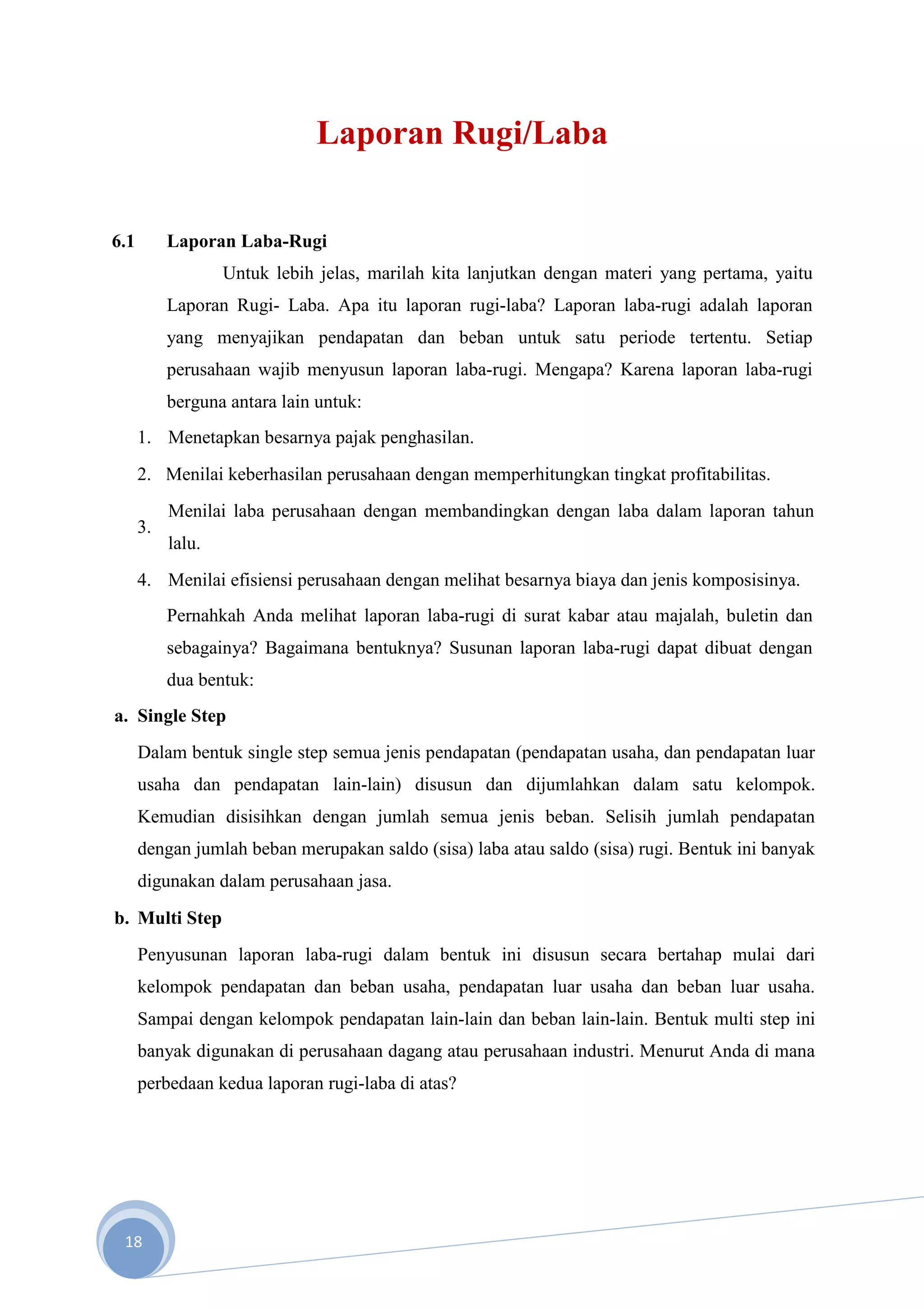 Laporan Rugi/Laba


6.1        Laporan Laba-Rugi
                   Untuk lebih jelas, marilah kita lanjutkan dengan materi yang pertama, yaitu
           Laporan Rugi- Laba. Apa itu laporan rugi-laba? Laporan laba-rugi adalah laporan
           yang menyajikan pendapatan dan beban untuk satu periode tertentu. Setiap
           perusahaan wajib menyusun laporan laba-rugi. Mengapa? Karena laporan laba-rugi
           berguna antara lain untuk:
      1. Menetapkan besarnya pajak penghasilan.
      2. Menilai keberhasilan perusahaan dengan memperhitungkan tingkat profitabilitas.
           Menilai laba perusahaan dengan membandingkan dengan laba dalam laporan tahun
      3.
           lalu.
      4. Menilai efisiensi perusahaan dengan melihat besarnya biaya dan jenis komposisinya.
           Pernahkah Anda melihat laporan laba-rugi di surat kabar atau majalah, buletin dan
           sebagainya? Bagaimana bentuknya? Susunan laporan laba-rugi dapat dibuat dengan
           dua bentuk:
a. Single Step
      Dalam bentuk single step semua jenis pendapatan (pendapatan usaha, dan pendapatan luar
      usaha dan pendapatan lain-lain) disusun dan dijumlahkan dalam satu kelompok.
      Kemudian disisihkan dengan jumlah semua jenis beban. Selisih jumlah pendapatan
      dengan jumlah beban merupakan saldo (sisa) laba atau saldo (sisa) rugi. Bentuk ini banyak
      digunakan dalam perusahaan jasa.
b. Multi Step
      Penyusunan laporan laba-rugi dalam bentuk ini disusun secara bertahap mulai dari
      kelompok pendapatan dan beban usaha, pendapatan luar usaha dan beban luar usaha.
      Sampai dengan kelompok pendapatan lain-lain dan beban lain-lain. Bentuk multi step ini
      banyak digunakan di perusahaan dagang atau perusahaan industri. Menurut Anda di mana
      perbedaan kedua laporan rugi-laba di atas?




 18
 