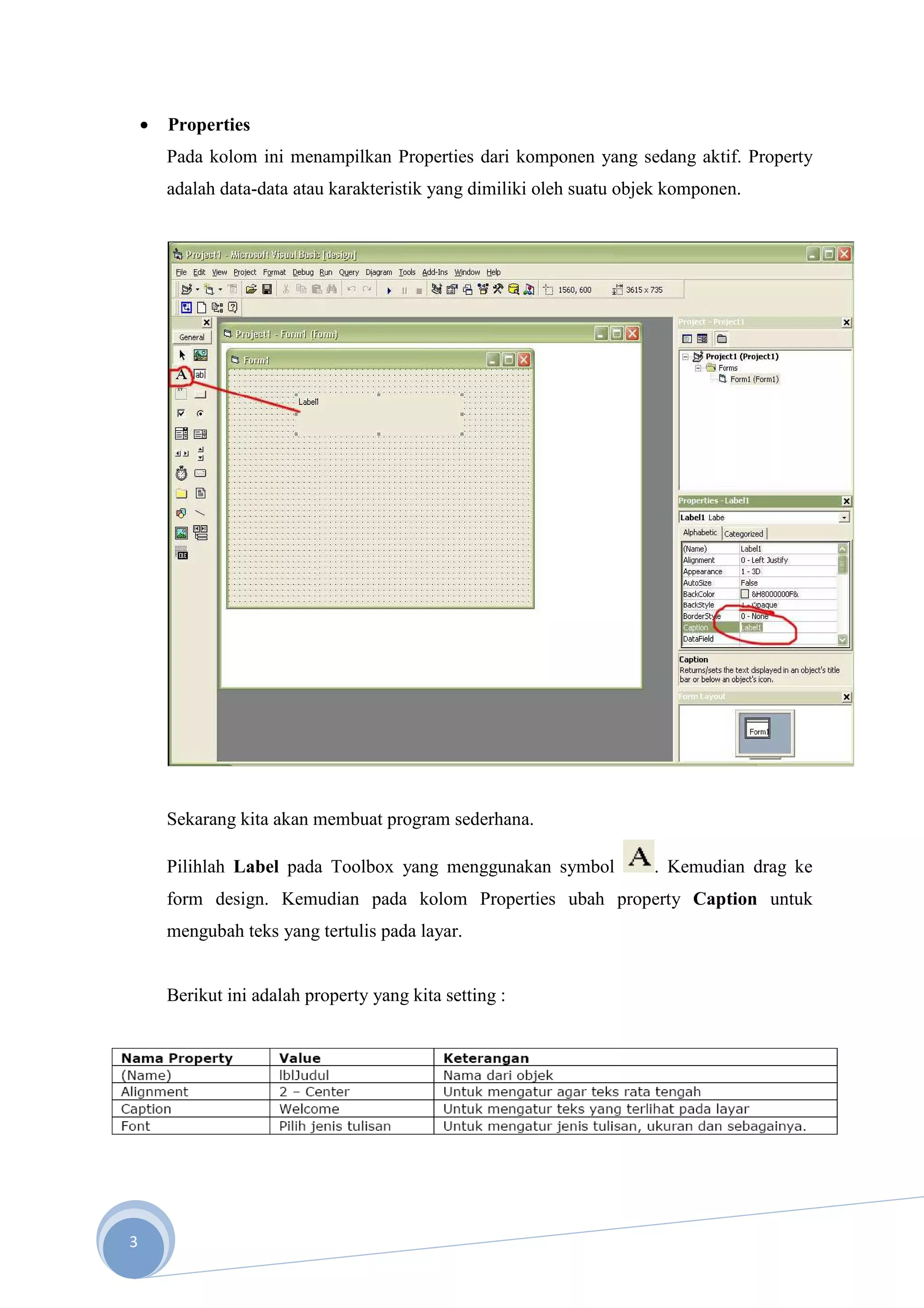 •   Properties
        Pada kolom ini menampilkan Properties dari komponen yang sedang aktif. Property
        adalah data-data atau karakteristik yang dimiliki oleh suatu objek komponen.




        Sekarang kita akan membuat program sederhana.

        Pilihlah Label pada Toolbox yang menggunakan symbol             . Kemudian drag ke
        form design. Kemudian pada kolom Properties ubah property Caption untuk
        mengubah teks yang tertulis pada layar.


        Berikut ini adalah property yang kita setting :




3
 