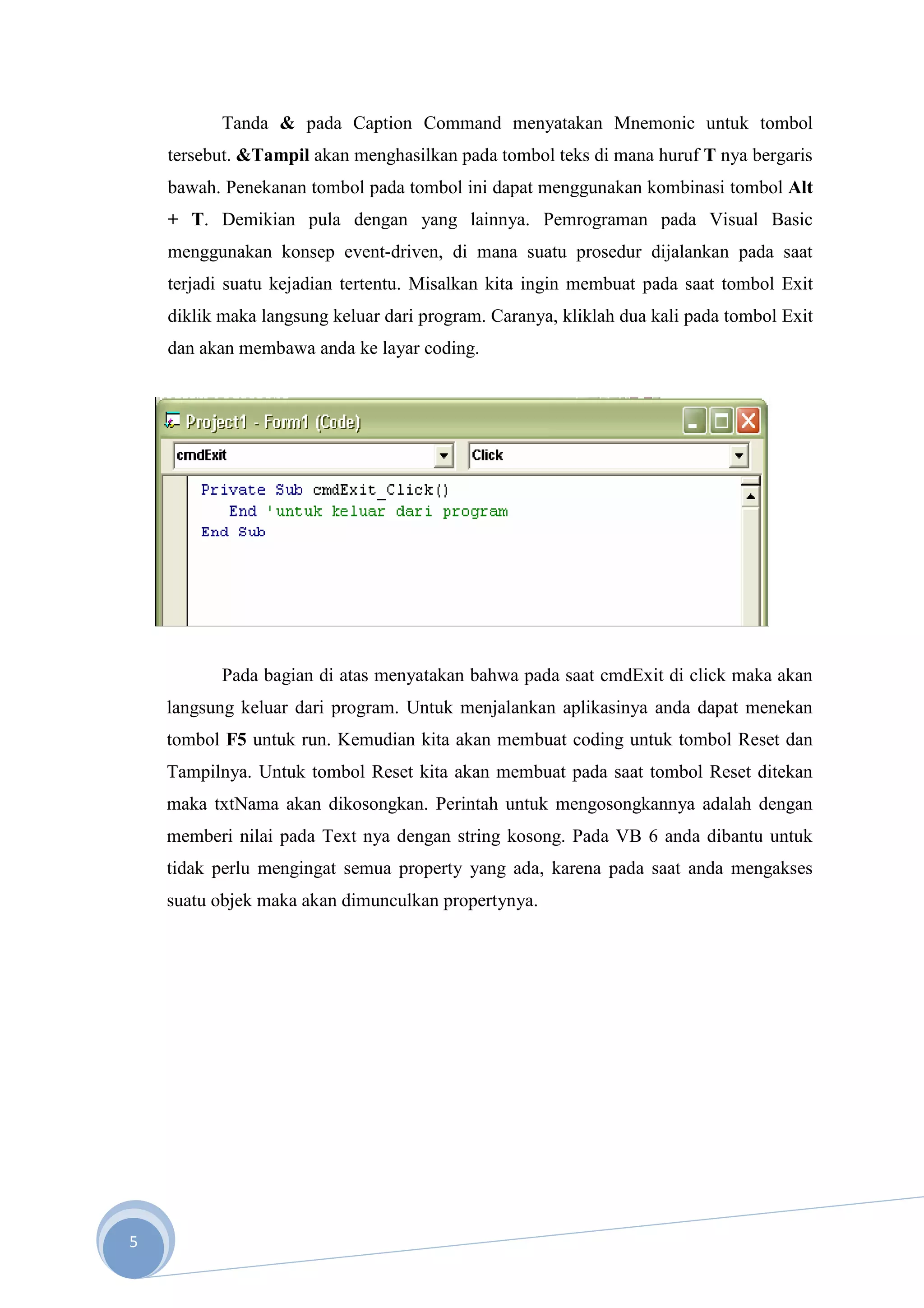 Tanda & pada Caption Command menyatakan Mnemonic untuk tombol
    tersebut. &Tampil akan menghasilkan pada tombol teks di mana huruf T nya bergaris
    bawah. Penekanan tombol pada tombol ini dapat menggunakan kombinasi tombol Alt
    + T. Demikian pula dengan yang lainnya. Pemrograman pada Visual Basic
    menggunakan konsep event-driven, di mana suatu prosedur dijalankan pada saat
    terjadi suatu kejadian tertentu. Misalkan kita ingin membuat pada saat tombol Exit
    diklik maka langsung keluar dari program. Caranya, kliklah dua kali pada tombol Exit
    dan akan membawa anda ke layar coding.




           Pada bagian di atas menyatakan bahwa pada saat cmdExit di click maka akan
    langsung keluar dari program. Untuk menjalankan aplikasinya anda dapat menekan
    tombol F5 untuk run. Kemudian kita akan membuat coding untuk tombol Reset dan
    Tampilnya. Untuk tombol Reset kita akan membuat pada saat tombol Reset ditekan
    maka txtNama akan dikosongkan. Perintah untuk mengosongkannya adalah dengan
    memberi nilai pada Text nya dengan string kosong. Pada VB 6 anda dibantu untuk
    tidak perlu mengingat semua property yang ada, karena pada saat anda mengakses
    suatu objek maka akan dimunculkan propertynya.




5
 