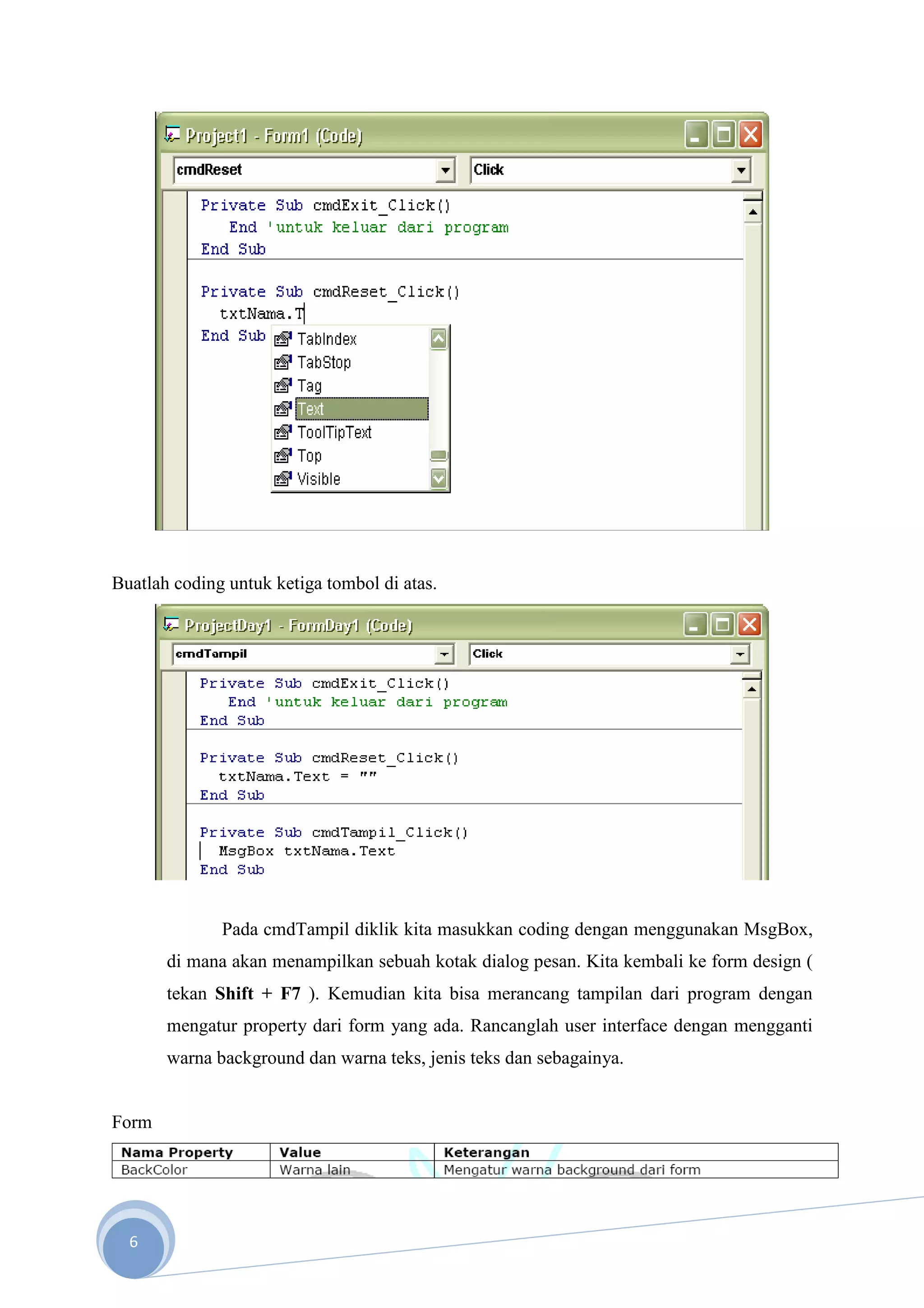 Buatlah coding untuk ketiga tombol di atas.




              Pada cmdTampil diklik kita masukkan coding dengan menggunakan MsgBox,
       di mana akan menampilkan sebuah kotak dialog pesan. Kita kembali ke form design (
       tekan Shift + F7 ). Kemudian kita bisa merancang tampilan dari program dengan
       mengatur property dari form yang ada. Rancanglah user interface dengan mengganti
       warna background dan warna teks, jenis teks dan sebagainya.


Form




  6
 