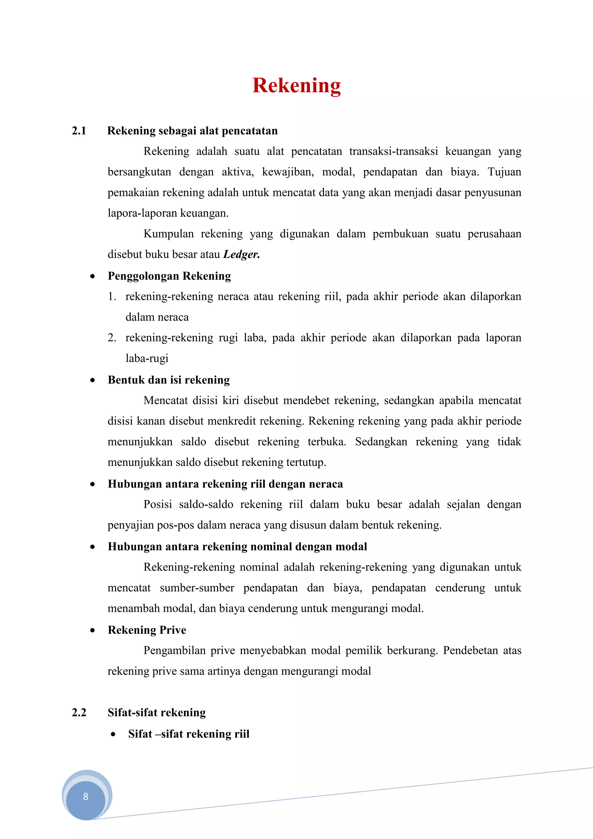 Rekening
2.1       Rekening sebagai alat pencatatan
                 Rekening adalah suatu alat pencatatan transaksi-transaksi keuangan yang
          bersangkutan dengan aktiva, kewajiban, modal, pendapatan dan biaya. Tujuan
          pemakaian rekening adalah untuk mencatat data yang akan menjadi dasar penyusunan
          lapora-laporan keuangan.
                 Kumpulan rekening yang digunakan dalam pembukuan suatu perusahaan
          disebut buku besar atau Ledger.
      •   Penggolongan Rekening
          1. rekening-rekening neraca atau rekening riil, pada akhir periode akan dilaporkan
              dalam neraca
          2. rekening-rekening rugi laba, pada akhir periode akan dilaporkan pada laporan
              laba-rugi
      •   Bentuk dan isi rekening
                 Mencatat disisi kiri disebut mendebet rekening, sedangkan apabila mencatat
          disisi kanan disebut menkredit rekening. Rekening rekening yang pada akhir periode
          menunjukkan saldo disebut rekening terbuka. Sedangkan rekening yang tidak
          menunjukkan saldo disebut rekening tertutup.
      •   Hubungan antara rekening riil dengan neraca
                 Posisi saldo-saldo rekening riil dalam buku besar adalah sejalan dengan
          penyajian pos-pos dalam neraca yang disusun dalam bentuk rekening.
      •   Hubungan antara rekening nominal dengan modal
                 Rekening-rekening nominal adalah rekening-rekening yang digunakan untuk
          mencatat sumber-sumber pendapatan dan biaya, pendapatan cenderung untuk
          menambah modal, dan biaya cenderung untuk mengurangi modal.
      •   Rekening Prive
                 Pengambilan prive menyebabkan modal pemilik berkurang. Pendebetan atas
          rekening prive sama artinya dengan mengurangi modal


2.2       Sifat-sifat rekening
          •   Sifat –sifat rekening riil




  8
 