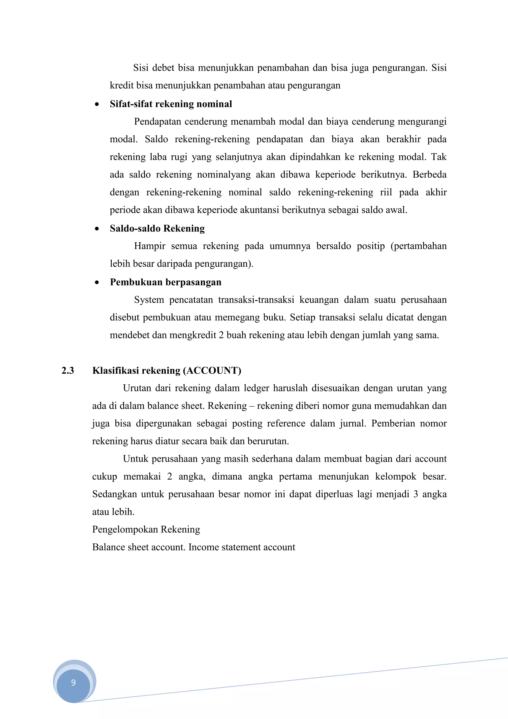 Sisi debet bisa menunjukkan penambahan dan bisa juga pengurangan. Sisi
          kredit bisa menunjukkan penambahan atau pengurangan
      •   Sifat-sifat rekening nominal
                Pendapatan cenderung menambah modal dan biaya cenderung mengurangi
          modal. Saldo rekening-rekening pendapatan dan biaya akan berakhir pada
          rekening laba rugi yang selanjutnya akan dipindahkan ke rekening modal. Tak
          ada saldo rekening nominalyang akan dibawa keperiode berikutnya. Berbeda
          dengan rekening-rekening nominal saldo rekening-rekening riil pada akhir
          periode akan dibawa keperiode akuntansi berikutnya sebagai saldo awal.
      •   Saldo-saldo Rekening
                Hampir semua rekening pada umumnya bersaldo positip (pertambahan
          lebih besar daripada pengurangan).
      •   Pembukuan berpasangan
                System pencatatan transaksi-transaksi keuangan dalam suatu perusahaan
          disebut pembukuan atau memegang buku. Setiap transaksi selalu dicatat dengan
          mendebet dan mengkredit 2 buah rekening atau lebih dengan jumlah yang sama.


2.3   Klasifikasi rekening (ACCOUNT)
             Urutan dari rekening dalam ledger haruslah disesuaikan dengan urutan yang
      ada di dalam balance sheet. Rekening – rekening diberi nomor guna memudahkan dan
      juga bisa dipergunakan sebagai posting reference dalam jurnal. Pemberian nomor
      rekening harus diatur secara baik dan berurutan.
             Untuk perusahaan yang masih sederhana dalam membuat bagian dari account
      cukup memakai 2 angka, dimana angka pertama menunjukan kelompok besar.
      Sedangkan untuk perusahaan besar nomor ini dapat diperluas lagi menjadi 3 angka
      atau lebih.
      Pengelompokan Rekening
      Balance sheet account. Income statement account




  9
 