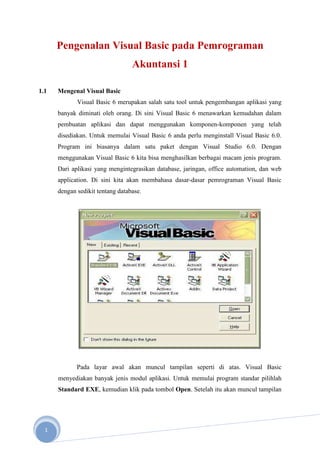 Pengenalan Visual Basic pada Pemrograman
                                  Akuntansi 1

1.1   Mengenal Visual Basic
             Visual Basic 6 merupakan salah satu tool untuk pengembangan aplikasi yang
      banyak diminati oleh orang. Di sini Visual Basic 6 menawarkan kemudahan dalam
      pembuatan aplikasi dan dapat menggunakan komponen-komponen yang telah
      disediakan. Untuk memulai Visual Basic 6 anda perlu menginstall Visual Basic 6.0.
      Program ini biasanya dalam satu paket dengan Visual Studio 6.0. Dengan
      menggunakan Visual Basic 6 kita bisa menghasilkan berbagai macam jenis program.
      Dari aplikasi yang mengintegrasikan database, jaringan, office automation, dan web
      application. Di sini kita akan membahasa dasar-dasar pemrograman Visual Basic
      dengan sedikit tentang database.




             Pada layar awal akan muncul tampilan seperti di atas. Visual Basic
      menyediakan banyak jenis modul aplikasi. Untuk memulai program standar pilihlah
      Standard EXE, kemudian klik pada tombol Open. Setelah itu akan muncul tampilan




  1
 