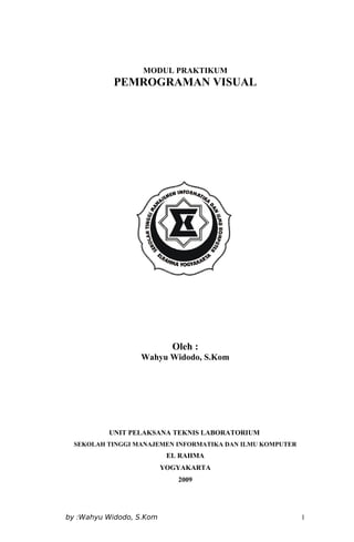 MODUL PRAKTIKUM
PEMROGRAMAN VISUAL
Oleh :
Wahyu Widodo, S.Kom
UNIT PELAKSANA TEKNIS LABORATORIUM
SEKOLAH TINGGI MANAJEMEN INFORMATIKA DAN ILMU KOMPUTER
EL RAHMA
YOGYAKARTA
2009
by :Wahyu Widodo, S.Kom 1
 