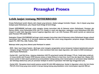 Perangkat Proses
Lebih lanjut tentang MOTHERBOARD
Kinerja Motherboard sendiri dibantu oleh chipset yang tertanam, disebut sebagai Controller Chipset . Ada 2 chipset yang biasa
terdapat pada Motherboard, yaitu Chipset South Bridge & North Bridge.
Chipset NORTHBRIDGE berfungsi untuk mengatur kinerja komunikasi data & frekuensi antara Motherboard, Processor dan
Memory (RAM). Untuk Motherboard INTEL LGA 775, Chipset ini masih ada digunakan, sedangkan untuk Motherboard AMD AM2,
chipset ini sudah tidak digunakan karena fungsinya digantikan oleh 1 pin milik Processor AMD sendiri (jumlah pin sebenarnya
pada Processor AMD adalah 939).
Sedangkan Chipset SOUTHBRIDGE berfungsi untuk mengatur komunikasi data & frekuanesi antara Motherboard dengan wilayah
input/output (i/o). Wilayah i/o ini termasuk didalamnya adalah Slot untuk meng-integrasikan peripheral dengan Motherboard,
seperti PCI, AGP, PCIe, USB, FireWire, PS/2.
Beberapa istilah yang harus dikenal pada Mainboard ini adalah :
- BIOS : Basic Input Output System ; Berfungsi untuk mengatur pengendalian semua komponen hardware (peripherals) yang ter
intergrasi dengan Mainboard. Tanpa BIOS ini, maka mainboard tidak akan dapat digunakan, oleh sebab itu BIOS terkadang di
sebut Nyawa Motherboard.
- Socket LGA : Land Grid Array ; biasanya disebutkan LGA775 yang berarti socket LGA dengan 775 pin. Sudah jelas jumlah pin
ini hanya dimiliki oleh Prcessor INTER keluaran terbaru di kelas Pentium D, Dual-Core, Core 2 Duo dan Quad Core. Disebut LGA
karena socket ini tidak seperti pendahulunya (menyediakan lubang-lubang untuk menancapkan pin processor) tetapi kebalikan
dari teknologi sebelumnya yaitu pin processor terdapat di socket ini (processor intel tidak lagi menggunakan pin).
- Socket AM2 : Merupakan brand sendiri penerus socket M2 milik AMD sebelumnya. Socket ini digunakan untuk chip form factor
PGA (Pin Grid Array) yang mana socket ini berupa lubang-lubang yang disediakan untuk menancapkan sejumlah 940 pin.

 