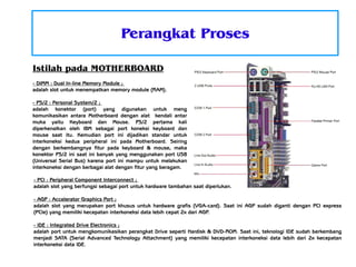 Perangkat Proses
Istilah pada MOTHERBOARD
- DIMM : Dual In-line Memory Module ;
adalah slot untuk menempatkan memory module (RAM).
- PS/2 : Personal System/2 ;
adalah konektor (port) yang digunakan untuk meng
komunikasikan antara Motherboard dengan alat kendali antar
muka yaitu Keyboard dan Mouse. PS/2 pertama kali
diperkenalkan oleh IBM sebagai port koneksi keyboard dan
mouse saat itu. Kemudian port ini dijadikan standar untuk
interkoneksi kedua peripheral ini pada Motherboard. Seiring
dengan berkembangnya fitur pada keyboard & mouse, maka
konektor PS/2 ini saat ini banyak yang menggunakan port USB
(Universal Serial Bus) karena port ini mampu untuk melakukan
interkoneksi dengan berbagai alat dengan fitur yang beragam.
- PCI : Peripheral Component Interconnect ;
adalah slot yang berfungsi sebagai port untuk hardware tambahan saat diperlukan.
- AGP : Accelerator Graphics Port ;
adalah slot yang merupakan port khusus untuk hardware grafis (VGA-card). Saat ini AGP sudah diganti dengan PCI express
(PCIe) yang memiliki kecepatan interkoneksi data lebih cepat 2x dari AGP.
- IDE : Integrated Drive Electronics ;
adalah port untuk mengkomunikasikan perangkat Drive seperti Hardisk & DVD-ROM. Saat ini, teknologi IDE sudah berkembang
menjadi SATA (Serial Advanced Technology Attachment) yang memiliki kecepatan interkoneksi data lebih dari 2x kecepatan
interkoneksi data IDE.

 