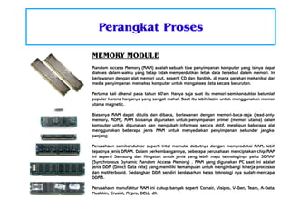 Perangkat Proses
MEMORY MODULE
Random Access Memory (RAM) adalah sebuah tipe penyimpanan komputer yang isinya dapat
diakses dalam waktu yang tetap tidak memperdulikan letak data tersebut dalam memori. Ini
berlawanan dengan alat memori urut, seperti CD dan Hardisk, di mana gerakan mekanikal dari
media penyimpanan memaksa komputer untuk mengakses data secara berurutan.
Pertama kali dikenal pada tahun 60'an. Hanya saja saat itu memori semikonduktor belumlah
populer karena harganya yang sangat mahal. Saat itu lebih lazim untuk menggunakan memori
utama magnetic.
Biasanya RAM dapat ditulis dan dibaca, berlawanan dengan memori-baca-saja (read-onlymemory, ROM), RAM biasanya digunakan untuk penyimpanan primer (memori utama) dalam
komputer untuk digunakan dan mengubah informasi secara aktif, meskipun beberapa alat
menggunakan beberapa jenis RAM untuk menyediakan penyimpanan sekunder jangkapanjang.
Perusahaan semikonduktor seperti Intel memulai debutnya dengan memproduksi RAM, lebih
tepatnya jenis DRAM. Dalam perkembangannya, beberapa perusahaan menciptakan chip RAM
ini seperti Samsung dan Kingston untuk jenis yang lebih maju teknologinya yaitu SDRAM
(Synchronous Dynamic Random Access Memory) . RAM yang digunakan PC saat ini adalah
jenis DDR (Direct Data rate) yang memiliki kemampuan untuk mengimbangi kinerja processor
dan motherboard. Sedangkan DDR sendiri berdasarkan kelas teknologi nya sudah mencapai
DDR3.
Perusahaan manufaktur RAM ini cukup banyak seperti Corsair, Visipro, V-Gen, Team, A-Data,
Mushkin, Crusial, Mcpro, DELL, dll.

 