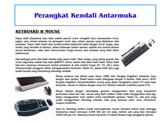 Perangkat Kendali Antarmuka
KEYBOARD & MOUSE
Papan ketik (keyboard) atau kibor adalah peranti untuk mengetik atau memasukkan huruf,
angka, atau simbol tertentu ke perangkat lunak atau sistem operasi yang dijalankan oleh
komputer. Papan ketik terdiri atas tombol-tombol berbentuk kotak dengan huruf, angka, atau
simbol yang tercetak di atasnya. Dalam beberapa sistem operasi, apabila dua tombol ditekan
secara bersamaan, maka akan memunculkan fungsi khusus atau pintasan yang telah diatur
sebelumnya.
Ada berbagai jenis tata letak tombol pada papan ketik. Akan tetapi, yang paling populer dan
umum digunakan adalah tata letak QWERTY, meniru sistem tata letak mesin ketik. Papan ketik
tipe baru biasanya mempunyai tombol tambahan di atas tombol fungsi (F1, F2, dst.) untuk
mempermudah pengguna dalam mengoperasikan komputer. Selain itu, papan ketik baru juga
sudah banyak yang mendukung teknologi nirkabel.
Mouse pertama kali dibuat pada tahun 1963 oleh Douglas Engelbart berbahan kayu
dengan satu tombol. Model kedua sudah dilengkapi dengan 3 tombol. Pada tahun 1970,
Douglas Engelbart memperkenalkan mouse yang dapat mengetahui posisi X-Y pada layar
komputer, mouse ini dikenal dengan nama X-Y Position Indicator (indikator posisi X-Y).
Mouse bekerja dengan menangkap gerakan menggunakan bola yang menyentuh
permukaan keras dan rata. mouse yang lebih modern sudah tidak menggunakan bola lagi,
tetapi menggunakan sinar optikal untuk mendeteksi gerakan. Selain itu, ada pula yang
sudah menggunakan teknologi nirkabel, baik yang berbasis radio, sinar inframerah,
maupun bluetooth.
Saat ini, teknologi terbaru sudah memungkinkan mouse memakai sistem laser sehingga
resolusinya dapat mencapai 2.000 titik per inci (dpi), bahkan ada yang bisa mencapai
4.800 titik per inci. Biasanya mouse semacam ini diperuntukkan bagi penggemar games.

 
