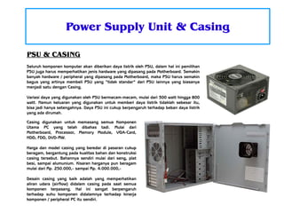 Power Supply Unit & Casing
PSU & CASING
Seluruh komponen komputer akan diberikan daya listrik oleh PSU, dalam hal ini pemilihan
PSU juga harus memperhatikan jenis hardware yang dipasang pada Motherboard. Semakin
banyak hardware / peripheral yang dipasang pada Motherboard, maka PSU harus semakin
bagus yang artinya membeli PSU yang “tidak standar” dari PSU lainnya yang biasanya
menjadi satu dengan Casing.
Variasi daya yang digunakan oleh PSU bermacam-macam, mulai dari 300 watt hingga 800
watt. Namun keluaran yang digunakan untuk memberi daya listrik tidaklah sebesar itu,
bisa jadi hanya setengahnya. Daya PSU ini cukup berpengaruh terhadap beban daya listrik
yang ada dirumah.
Casing digunakan untuk memasang semua Komponen
Utama PC yang telah dibahas tadi. Mulai dari
Motherboard, Processor, Memory Module, VGA-Card,
HDD, FDD, DVD-RW.
Harga dan model casing yang beredar di pasaran cukup
beragam, bergantung pada kualitas bahan dan konstruksi
casing tersebut. Bahannya sendiri mulai dari seng, plat
besi, sampai alumunium. Kisaran harganya pun beragam
mulai dari Rp. 250.000,- sampai Rp. 4.000.000,Desain casing yang baik adalah yang memperhatikan
aliran udara (airflow) didalam casing pada saat semua
komponen terpasang. Hal ini sangat berpengaruh
terhadap suhu komponen didalamnya terhadap kinerja
komponen / peripheral PC itu sendiri.

 