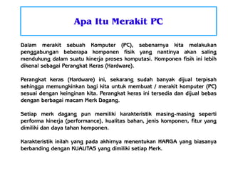 Apa Itu Merakit PC
Dalam merakit sebuah Komputer (PC), sebenarnya kita melakukan
penggabungan beberapa komponen fisik yang nantinya akan saling
mendukung dalam suatu kinerja proses komputasi. Komponen fisik ini lebih
dikenal sebagai Perangkat Keras (Hardware).
Perangkat keras (Hardware) ini, sekarang sudah banyak dijual terpisah
sehingga memungkinkan bagi kita untuk membuat / merakit komputer (PC)
sesuai dengan keinginan kita. Perangkat keras ini tersedia dan dijual bebas
dengan berbagai macam Merk Dagang.
Setiap merk dagang pun memiliki karakteristik masing-masing seperti
performa kinerja (performance), kualitas bahan, jenis komponen, fitur yang
dimiliki dan daya tahan komponen.
Karakteristik inilah yang pada akhirnya menentukan HARGA yang biasanya
berbanding dengan KUALITAS yang dimiliki setiap Merk.

 