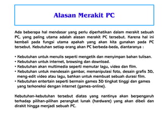 Alasan Merakit PC
Ada beberapa hal mendasar yang perlu diperhatikan dalam merakit sebuah
PC, yang paling utama adalah alasan merakit PC tersebut. Karena hal ini
kembali pada fungsi utama apakah yang akan kita gunakan pada PC
tersebut. Kebutuhan setiap orang akan PC berbeda-beda, diantaranya :
Kebutuhan untuk menulis seperti mengetik dan menyimpan bahan tulisan.
●
Kebutuhan untuk internet, browsing dan download.
●
Kebutuhan akan multimedia seperti memutar lagu, video dan film.
●
Kebutuhan untuk mendesain gambar, memanipulasi foto, desain grafis 3D,
meng-edit video atau lagu, bahkan untuk membuat sebuah durasi film.
●
Kebutuhan entertain seperti bermain games 3D tingkat tinggi dan games
yang terkoneksi dengan internet (games-online).
●

Kebutuhan-kebutuhan tersebut diatas yang nantinya akan berpengaruh
terhadap pilihan-pilihan perangkat lunak (hardware) yang akan dibeli dan
dirakit hingga menjadi sebuah PC.

 