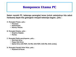 Komponen Utama PC
Dalam merakit PC, beberapa perangkat keras (untuk selanjutnya kita sebut
hardware) dapat kita golongkan menjadi beberapa bagian, yaitu :
A. Perangkat Proses, yaitu :
●
Processor.
●
Motherboard.
●
Memory Module.
B. Perangkat Display, yaitu :
●
Graphics Adapter.
●
Monitor.
C. Perangkat Media penyimpanan, yaitu :
●
Hard Disk Drive.
●
Floppy Disk Drive.
●
Optical Drive (CD-ROM, CD-RW, DVD-ROM, DVD-RW, DVD-combo).
D. Perangkat Kendali Antar Muka, yaitu :
●
Keyboard & Mouse.

 
