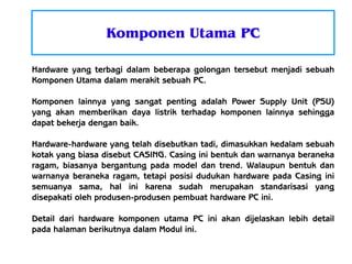 Komponen Utama PC
Hardware yang terbagi dalam beberapa golongan tersebut menjadi sebuah
Komponen Utama dalam merakit sebuah PC.
Komponen lainnya yang sangat penting adalah Power Supply Unit (PSU)
yang akan memberikan daya listrik terhadap komponen lainnya sehingga
dapat bekerja dengan baik.
Hardware-hardware yang telah disebutkan tadi, dimasukkan kedalam sebuah
kotak yang biasa disebut CASING. Casing ini bentuk dan warnanya beraneka
ragam, biasanya bergantung pada model dan trend. Walaupun bentuk dan
warnanya beraneka ragam, tetapi posisi dudukan hardware pada Casing ini
semuanya sama, hal ini karena sudah merupakan standarisasi yang
disepakati oleh produsen-produsen pembuat hardware PC ini.
Detail dari hardware komponen utama PC ini akan dijelaskan lebih detail
pada halaman berikutnya dalam Modul ini.

 