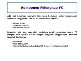 Komponen Pelengkap PC
Ada lagi beberapa hardware lain yang berfungsi untuk kelengkapan
tambahan penggunaan sebuah PC, diantaranya adalah :
●
●
●

Speaker Active.
Printer dan Scanner.
WebCam dan JoyStick.

Kemudian ada juga perangkat tambahan untuk menambah fungsi PC
menjadi lebih optimal sesuai dengan keinginan penggunanya, hardware
tersebut diantaranya :
●
●
●

Sound Card.
Video-Editing Card.
Ethernet-Card atau LAN-card atau NIC (Network Interface Controller).

 