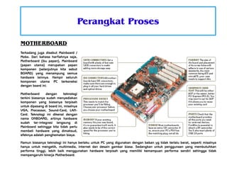Perangkat Proses
MOTHERBOARD
Terkadang juga disebut Mainboard /
Mobo. Dari bahasa harfiahnya saja,
Motherboard (ibu papan), Mainboard
(papan utama) merupakan papan
komponen (selanjutnya kita sebut
BOARD) yang menampung semua
hardware lainnya. Hampir seluruh
komponen utama PC terkoneksi
dengan board ini.
Motherboard
dengan
teknologi
terkini biasanya sudah menyediakan
komponen yang biasanya terpisah
untuk dipasang di board ini, misalnya
VGA, Processor, Sound-Card, LANCard. Teknologi ini dikenal dengan
nama ONBOARD, artinya hardware
sudah ter-integrasi langsung di
Mainboard sehingga kita tidak perlu
membeli hardware yang dimaksud,
efeknya adalah penghematan biaya.
Namun biasanya teknologi ini hanya berlaku untuk PC yang digunakan dengan beban yg tidak terlalu berat, seperti misalnya
hanya untuk mengetik, multimedia, internet dan desain gambar biasa. Sedangkan untuk penggunaan yang membutuhkan
performa tinggi, lebih baik menggunakan hardware terpisah yang memiliki kemampuan performa sendiri sehingga tidak
mempengaruhi kinerja Motherboard.

 
